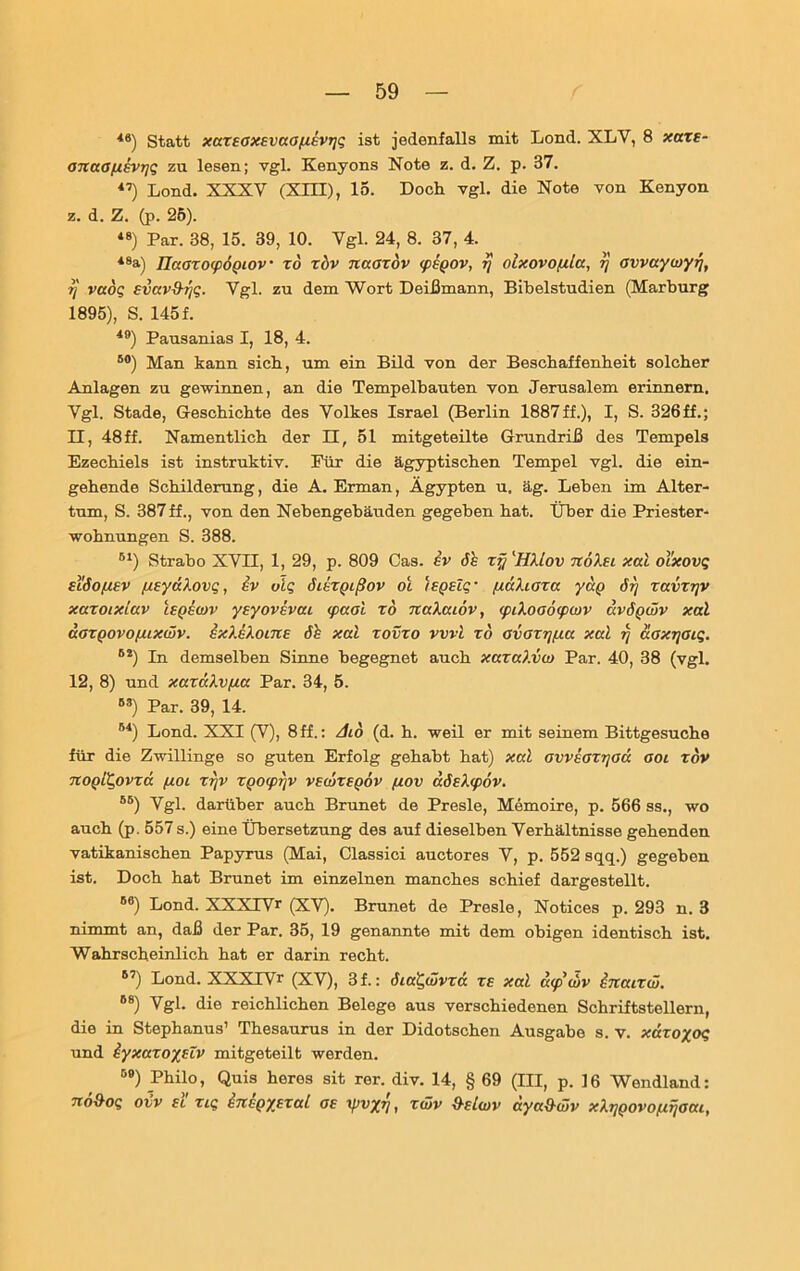 46) Statt xaxsaxEvaa/xevTjt; ist jedenfalls mit Lond. XLY, 8 xaxs- anaa/jisvT]5 zu lesen; vgl. Kenyons Note z. d. Z. p. 37. 47) Lond. XXXV (XIII), 15. Doch vgl. die Note von Kenyon z. d. Z. (p. 25). 48) Par. 38, 15. 39, 10. Vgl. 24, 8. 37, 4. 48a) lJaoxofpoQiov to xbv naoxov <peQOV, rj oixovofilcc, tj avvayojytj, ?] vaoQ Evcevd-rjQ. Vgl. zu dem Wort Deißmann, Bihelstudien (Marburg 1895), S. 145 f. 40) Pausanias I, 18, 4. 80) Man kann sich, um ein Bild von der Beschaffenheit solcher Anlagen zu gewinnen, an die Tempelhauten von Jerusalem erinnern. Vgl. Stade, Geschichte des Volkes Israel (Berlin 1887ff.), I, S. 326ff.; 11, 48 ff. Namentlich der II, 51 mitgeteilte Grundriß des Tempels Ezechiels ist instruktiv. Eür die ägyptischen Tempel vgl. die ein- gehende Schilderung, die A. Erman, Ägypten u. äg. Leben im Alter- tum, S. 387 ff., von den Nebengebäuden gegeben hat. Über die Priester- wohnungen S. 388. 61) Strabo XVII, 1, 29, p. 809 Cas. iv 6s xf/ 'HXLov noXsi xcä otxovq sl'6optsv pisyaXovg, iv olq disxpißov ot ispslg■ (i&Xiata yap 6rj ravxrjv xaxoixiav isQswv ysyovsvcu cpaal xo JiaXcuov, <piXoo6<piüv kvöqwv xal aoxQovopuxwv. ixXeXotne 6h xal xovxo vvvi xd avaxrjpta xal rj äoxycuq. 62) In demselben Sinne begegnet auch xaxaXvw Par. 40, 38 (vgl. 12, 8) und xaxäXvpta Par. 34, 5. 83) Par. 39, 14. 84) Lond. XXI (V), 8 ff.: dio (d. h. weil er mit seinem Bittgesuche für die Zwillinge so guten Erfolg gehabt hat) xal avveaxrjaä aoi xov noQiQovxd ßOL xrjv xpocprjv vsojxsqöv fjt.ov d6eX(p6v. 8B) Vgl. darüber auch Brunet de Presle, Memoire, p. 566 ss., wo auch (p. 557 s.) eine Übersetzung des auf dieselben Verhältnisse gehenden vatikanischen Papyrus (Mai, Classici auctores V, p. 552 sqq.) gegeben ist. Doch hat Brunet im einzelnen manches schief dargestellt. 8C) Lond. XXXTVr (XV). Brunet de Presle, Notices p. 293 n. 3 nimmt an, daß der Par. 35, 19 genannte mit dem obigen identisch ist. Wahrscheinlich hat er darin recht. 87) Lond. XXXIVr (XV), 3f.: öiaCfüvxd xs xal mp wv inaixiü. 88) Vgl. die reichlichen Belege aus verschiedenen Schriftstellern, die in Stephanus’ Thesaurus in der Didotschen Ausgabe s. v. xäxoyoq und iyxaxoyslv mitgeteilt werden. D9) Philo, Quis heres sit rer. div. 14, § 69 (III, p. 16 Wendland: no&OQ oiv sl xig insgysxal as -tpv/v, xwv O-elwv aya&wv xX^povopiijoai,