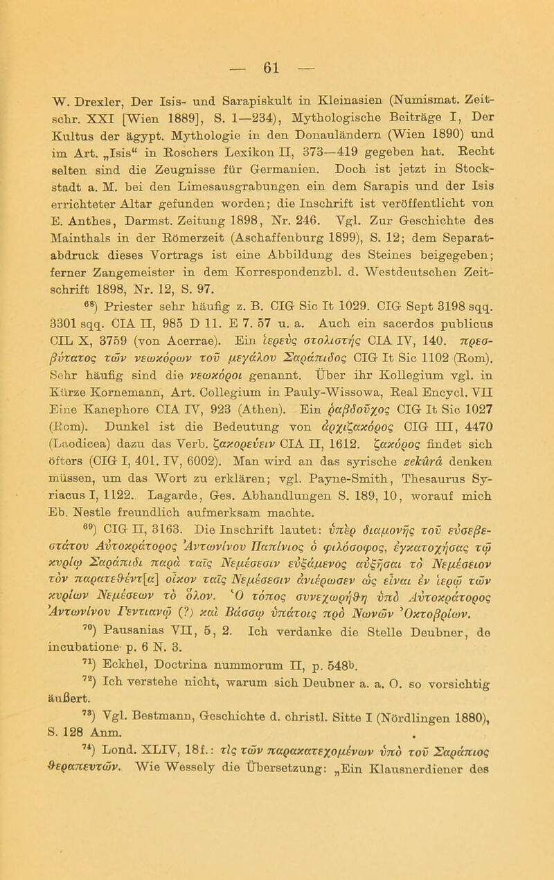 W. Drexler, Der Isis- und Sarapiskult in Kleinasien (Numismat. Zeit- sclir. XXT [Wien 1889], S. 1—234), Mythologische Beiträge I, Der Kultus der ägypt. Mythologie in den Donauländern (Wien 1890) und im Art. „Isis“ in Roschers Lexikon II, 373—419 gegeben hat. Recht selten sind die Zeugnisse für Germanien. Doch ist jetzt in Stock- stadt a. M. bei den Limesausgrabungen ein dem Sarapis und der Isis errichteter Altar gefunden worden; die Inschrift ist veröffentlicht von E. Anthes, Darmst. Zeitung 1898, Nr. 246. Vgl. Zur Geschichte des Mainthals in der Römerzeit (Aschaffenburg 1899), S. 12; dem Separat- abdruek dieses Vortrags ist eine Abbildung des Steines beigegeben; ferner Zangemeister in dem Korrespondenzbl. d. Westdeutschen Zeit- schrift 1898, Nr. 12, S. 97. 08) Priester sehr häufig z. B. CIG Sic It 1029. CIG Sept 3198 sqq. 3301 sqq. CIA II, 985 D 11. E 7. 57 u. a. Auch ein sacerdos publicus OIL X, 3759 (von Acerrae). Ein leperii; ozoXiozrjq CIA IV, 140. npeo- ßvxazoq xwv vewxöpwv xov fteydXov Sapdmöoq CIG It Sic 1102 (Rom). Sehr häufig sind die vewxöpoi genannt. Über ihr Kollegium vgl. in Kürze Komemann, Art. Collegium in Pauly-Wissowa, Real Encycl. VII Eine Kanephore CIA IV, 923 (Athen). Ein paßöovyoq CIG It Sic 1027 (Rom). Dunkel ist die Bedeutung von dpyi'Qaxopoq CIG III, 4470 (Laodicea) dazu das Verb. £axopeveiv CIA II, 1612. qaxöpoq findet sich öfters (CIG I, 401. IV, 6002). Man wird an das syrische zekürä denken müssen, um das Wort zu erklären; vgl. Payne-Smith, Thesaurus Sy- riacus I, 1122. Lagarde, Ges. Abhandlungen S. 189, 10, worauf mich Eb. Nestle freundlich aufmerksam machte. 89) CIG II, 3163. Die Inschrift lautet: vnep diafiovfjq xov evoeße- oxdxov Avxoxpdxopoq ’Avxojvlvov Hanlvioq 6 ipiXöoocpog, eyxazoyr/oaq zw xvplw Uapdmöi napa zalq Neßeoeoiv evqä/uevoq avlqijoca xd Ne/teoeiov xov 7i(xpuze{h:Vz[a] oixov xcdq Nefieaeotv uviepwoev wq eivai ev lepw xwv xvplwv Ne/xeoewv xo oXov. lO xönoq avveywprifXr) vno Avxoxpuxopoq Avxwvtvov revziavoi (?) xcd Bdoaw vndxoiq npd Nwvwv ’Oxxoßpiwv. 70) Pausanias VII, 5, 2. Ich verdanke die Stelle Deubner, de incubatione- p. 6 N. 3. 71) Eckhel, Doctrina nummorum II, p. 548t. 72) Ich verstehe nicht, warum sich Deubner a. a. O. so vorsichtig äußert. 7S) Vgl. Bestmann, Geschichte d. christl. Sitte I (Nördlingen 1880), S. 128 Anm. 74) Lond. XLIV, 18f.: xlq xwv napaxccxeyofievwv vno xov Sapdmoq Q-epccnevzwv. Wie Wessely die Übersetzung: „Ein Klausnerdioner des