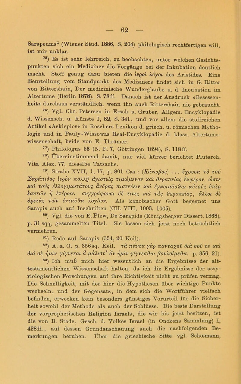 Sarapeums“ (Wiener Stud. 1886, S. 204) philologisch rechtfertigen will, ist mir unklar. ,5) Es ist sehr lehrreich, zu beobachten, unter welchen Gesichts- punkten sich ein Mediziner die Vorgänge bei der Inkubation deutlich macht. Stoff genug dazu bieten die IeqoI Xöyoi des Aristides. Eine Beurteilung vom Standpunkt des Mediziners findet sich in G. Bitter von Bittershain, Der medizinische Wunderglaube u. d. Incubation im Altertume (Berlin 1878), S. 78ff. Danach ist der Ausdruck «Besessen- heit» durchaus verständlich, wenn ihn auch Bittershain nie gebraucht. 76) Vgl. Chr. Petersen in Ersch u. Gruber, Allgem. Encyklopädie d. Wissensch. u. Künste I, 82, S. 341, und vor allem die stoffreichen Artikel «Asklepios» in Boschers Lexikon d. griech. u. römischen Mytho- logie und in Pauly-Wissowas Beal-Encyklopädie d. klass. Altertums- wissenschaft, beide von E. Thrämer. 77) Philologus 53 (IST. P. 7, Göttingen 1894), S. 118ff. 78) Übereinstimmend damit, nur viel kürzer berichtet Plutarch, Vita Alex. 77, dieselbe Tatsache. 79) Strabo XVII, 1, 17, p. 801 Cas.: (Kdvojßoq) . . . eyovaa xd xov SaQccmöoQ i£(jov noXXjj ayioxsLa xifj.wp.Evov xal Q-EpansLaq ExcpsQOV, woxe xal zovq sXXoyipwxäzovi; dvöpaq tuoxevelv xal iyxoiima&ai avxovq vtz'eq kavxwv r} exeqwv. avyypdcpovat 6e xiveq xal xdq d-epanslag, äXXoi öe äpszag zwv ivxavD-a Xoylwv. Als kanobischer Gott begegnet uns Sarapis auch auf Inschriften (OIL VIII, 1003. 1005). 80) Vgl. die von E. Plew, De Sarapide (Königsberger Dissert. 1868), p. 31 sqq. gesammelten Titel. Sie lassen sich jetzt noch beträchtlich vermehren. 81) Bede auf Sarapis (354, 20 Keil). 82) A. a. O. p. 356 sq. Keil, xd nävxa yaQ navxayov öiä aov xe xal 6ia ah rjfüv ylyvsxai ä /xäliax’ av rj/ulv ylyvso&ai ßovkolp.E&a. p. 356, 21). 8S) Ich muß mich hier wesentlich an die Ergebnisse der alt- testamentlichen Wissenschaft halten, da ich die Ergebnisse der assy- riologischen Forschungen auf ihre Bichtigkeit nicht zu prüfen vermag. Die Schnelligkeit, mit der hier die Hypothesen über wichtige Punkte wechseln, und der Gegensatz, in dem sich die Wortführer vielfach befinden, erwecken kein besonders günstiges Vorurteil für die Sicher- heit sowohl der Methode als auch der Schlüsse. Die beste Darstellung der vorprophetischen Beligion Israels, die wir bis jetzt besitzen, ist die von B. Stade, Gesch. d. Volkes Israel (in Onckens Sammlung) I, 428ff., auf dessen Grundanschauung auch die nachfolgenden Be- merkungen beruhen. Über die griechische Sitte vgl. Schcemann,