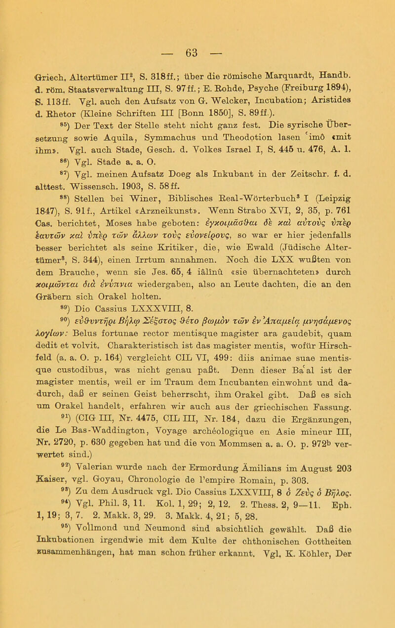 Griech. Altertümer II2, S. 318ff.; über die römische Marquardt, Handb. d. röm. Staatsverwaltung III, S. 97ff.; E. Rohde, Psyche (Freiburg 1894), S. 113ff. Ygl. auch den Aufsatz von Gr. Welcker, Incubation; Aristides d. Rhetor (Kleine Schriften III [Bonn 1850], S. 89 ff.). 8B) Der Text der Stelle steht nicht ganz fest. Die syrische Über- setzung sowie Aquila, Symmachus und Theodotion lasen 'imö «mit ihm». Ygl. auch Stade, Qesch. d. Volkes Israel I, S. 445 u. 476, A. 1. 8B) Ygl. Stade a. a. O. 87) Ygl. meinen Aufsatz Doeg als Inkubant in der Zeitschr. f. d. alttest. Wissensch. 1903, S. 58 ff. 88) Stellen bei Winer, Biblisches Real-Wörterbuch3 I (Leipzig 1847), S. 91 f., Artikel «Arzneikunst». Wenn Strabo XVI, 2, 35, p. 761 Cas. berichtet, Moses habe geboten: eyxoi/aäad-ai de xal avzovq in eg kavT(vv xal vneg zwv aXXwv zovg evovelgovg, so war er hier jedenfalls besser berichtet als seine Kritiker, die, wie Ewald (Jüdische Alter- tümer8, S. 344), einen Irrtum annahmen. Noch die LXX wußten von dem Brauche, wenn sie Jes. 65, 4 iälinü «sie übernachteten» durch xoifiwvzai öia ivvnvia Wiedergaben, also an Leute dachten, die an den Gräbern sich Orakel holten. 89) Dio Cassius LXXXVHI, 8. 90) evS-vvzfjQL ßrjXcp Sslgozoq d-ezo ßojfidv zwv iv Anafiela [xvrjaäfxevog XoylüJV: Belus fortunae rector mentisque magister ara gaudebit, quam dedit et volvit. Charakteristisch ist das magister mentis, wofür Hirsch- feld (a. a. O. p. 164) vergleicht CIL YI, 499: diis animae suae mentis- que custodibus, was nicht genau paßt. Denn dieser Ba'al ist der magister mentis, weil er im Traum dem Incubanten einwohnt und da- durch, daß er seinen Geist beherrscht, ihm Orakel gibt. Daß es sich um Orakel handelt, erfahren wir auch aus der griechischen Fassung. 91) (CIG III, Nr. 4475, CIL III, Nr. 184, dazu die Ergänzungen, die Le Bas-Waddington, Yoyage archeologique en Asie mineur HI, Nr. 2720, p. 630 gegeben hat und die von Mommsen a. a. O. p. 9721» ver- wertet sind.) 92) Valerian wurde nach der Ermordung Amilians im August 203 Kaiser, vgl. Goyau, Chronologie de l’empire Romain, p. 303. 9S) Zu dem Ausdruck vgl. Dio Cassius LXXVIH, 8 6 Zeig 6 BFjXog. 94) Vgl. Phil. 3, 11. Kol. 1, 29; 2, 12. 2. Thess. 2, 9—11. Eph. 1, 19; 3, 7. 2. Makk. 3, 29. 3. Makk. 4, 21; 5, 28. 95) Vollmond und Neumond sind absichtlich gewählt. Daß die Inkubationen irgendwie mit dem Kulte der chthonischen Gottheiten Zusammenhängen, hat man schon fx-üher erkannt. Vgl. K. Köhler, Der