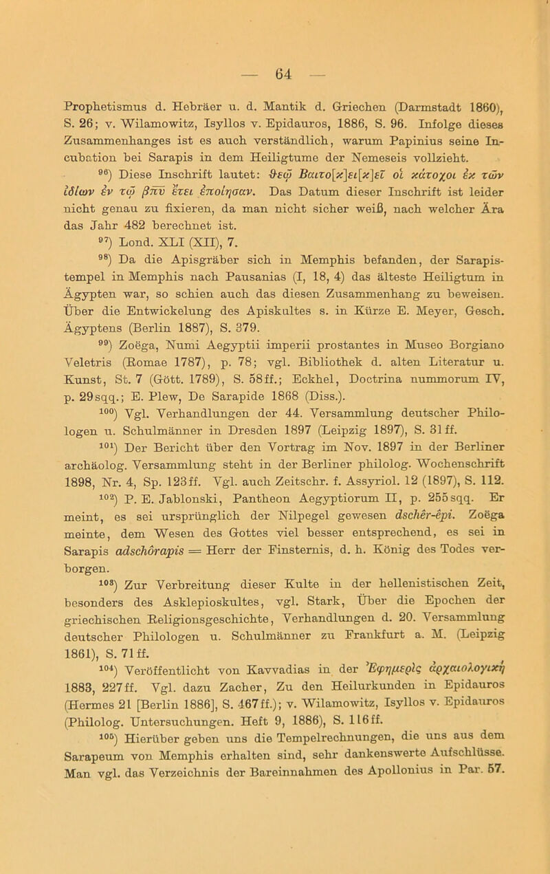 Prophetismus d. Hebräer u. d. Mantik d. Griechen (Darmstadt 1860), S. 26; v. Wilamowitz, Isyllos v. Epidauros, 1886, S. 96. Infolge dieses Zusammenhanges ist es auch verständlich, warum Papinius seine In- cubation bei Sarapis in dem Heiligtume der Nemeseis vollzieht. 98) Diese Inschrift lautet: 9-£(ö Baixo\x\£t[x]£l oL xuxoyoi ix zwv lölwv iv rw ßnv £t£i inoirjaav. Das Datum dieser Inschrift ist leider nicht genau zu fixieren, da man nicht sicher weiß, nach welcher Ära das Jahr 482 berechnet ist. 97) Lond. XLI (XII), 7. 98) Da die Apisgräber sich in Memphis befanden, der Sarapis- tempel in Memphis nach Pausanias (I, 18, 4) das älteste Heiligtum in Ägypten war, so schien auch das diesen Zusammenhang zu beweisen. Über die Entwickelung des Apiskultes s. in Kürze E. Meyer, Gesch. Ägyptens (Berlin 1887), S. 379. ) Zoega, Numi Aegyptii imperii prostantes in Museo Borgiano Veletris (Eomae 1787), p. 78; vgl. Bibliothek d. alten Literatur u. Kunst, St. 7 (Gött. 1789), S. 58ff.; Eckhel, Doctrina nummorum IV, p. 29sqq.; E. Plew, De Sarapide 1868 (Diss.). 10°) Vgl. Verhandlungen der 44. Versammlung deutscher Philo- logen u. Schulmänner in Dresden 1897 (Leipzig 1897), S. 31 ff. 101) Der Bericht über den Vortrag im Nov. 1897 in der Berliner archäolog. Versammlung steht in der Berliner philolog. Wochenschrift 1898, Nr. 4, Sp. 123ff. Vgl. auch Zeitschr. f. Assyriol. 12 (1897), S. 112. 102) P. E. Jabionski, Pantheon Aegyptiorum II, p. 255sqq. Er meint, es sei ursprünglich der Nilpegel gewesen dscher-epi. Zoega meinte, dem Wesen des Gottes viel besser entsprechend, es sei in Sarapis adschorapis = Herr der Finsternis, d. h. König des Todes ver- borgen. 10S) Zur Verbreitung dieser Kulte in der hellenistischen Zeit, besonders des Asklepioskultes, vgl. Stark, Über die Epochen der griechischen Keligionsgeschichte, Verhandlungen d. 20. Versammlung deutscher Philologen u. Schulmänner zu Frankfurt a. M. (Leipzig 1861), S. 71 ff. 104) Veröffentlicht von Kavvadias in der ’EpTjfxtplq dQyaioloyLXt] 1883, 227ff. Vgl. dazu Zacher, Zu den Heilurkunden in Epidauros (Hermes 21 [Berlin 1886], S. 467ff.); v. Wilamowitz, Isyllos v. Epidauros (Philolog. Untersuchungen. Heft 9, 1886), S. 116 ff. 105) Hierüber geben uns die Tempelrechnungen, die uns aus dem Sarapeum von Memphis erhalten sind, sehr dankenswerte Aufschlüsse. Man vgl. das Verzeichnis der Bareinnahmen des Apollonius in Par. 57.