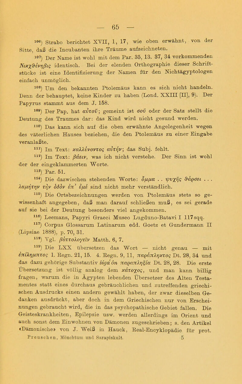 10e) Strabo berichtet XVII, 1, 17, wie oben erwähnt, von der Sitte, daß die Incubanten ihre Träume aufzeichneten. 10’) Der Name ist wohl mit dem Par. 35, 13. 37, 34 vorkommenden J\rixy^ivTjßiq identisch. Bei der elenden Orthographie dieser Schrift- stücke ist eine Identifizierung der Namen für den Nichtägyptologen einfach unmöglich. 108) Um den bekannten Ptolemäus kann es sich nicht handeln. Denn der behauptet, keine Kinder zu haben (Lond. XXHI [II], 9). Der Papyrus stammt, aus dem J. 158. 10B) Der Pap. hat avzov; gemeint ist oov oder der Satz stellt die Deutung des Traumes dar: das Kind wird nicht gesund werden. 110) Das kann sich auf die oben erwähnte Angelegenheit wegen des väterlichen Hauses beziehen, die den Ptolemäus zu einer Eingabe veranlaßte. 111) Im Text: xaXXvvovzoq aizr/v, das Subj. fehlt. 112) Im Text: ßaeiv, was ich nicht verstehe. Der Sinn ist wohl der der eingeklammerten Worte. lls) Par. 51. 114) Die dazwischen stehenden Worte: öfufia . . ipvyjjq Sagoei . . . Xa/ugzgv zt)v öödv in’ i/ui sind nicht mehr verständlich. 11B) Die Ortsbezeichnungen werden von Ptolemäus stets so ge- wissenhaft angegeben, daß man darauf schließen muß, es sei gerade auf sie bei der Deutung besonders viel angekommen. 116) Leemans, Papyri Graeci Museo Lugduno-Batavi I 117sqq. 117) Corpus Glossarum Latinarum edd. Goetz et Gundermann II (Lipsiae 1888), p. 70, 31. 118) Vgl. ßcczzoXoyelv Matth. 6, 7. 119) Die LXX übersetzen das Wort — nicht genau — mit inlXg/xnzoq 1. Regn. 21, 15. 4. Regn. 9, 11, nagänXr/xzoq Dt. 28, 34 und das dazu gehörige Substantiv sigdön napunXqgla Dt. 28, 28. Die erste Übersetzung ist völlig analog dem x&xoyoq, und man kann billig fragen, warum die in Ägypten lebenden Übersetzer des Alten Testa- mentes statt eines durchaus gebräuchlichen und zutreffenden griechi- schen Ausdrucks einen andern gewählt haben, der zwar dieselben Ge- danken ausdrückt, aber doch in dem Griechischen nur von Erschei- nungen gebraucht wird, die in das psychopathische Gebiet fallen. Die Geisteskrankheiten, Epilepsie usw. werden allerdings im Orient und auch sonst dem Einwohnen von Dämonen zugeschrieben; s. den Artikel «Dämonische» von J. Weiß in Hauck, Real-Encyklopädie für prot. Preusehen, Mönchtum und Sarapiskult. 5