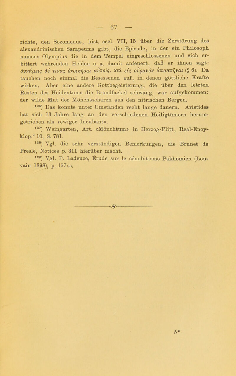 richte, den Sozomenus, hist. eccl. VII, 15 über die Zerstörung des alexandrinischen Sarapeums gibt, die Episode, in der ein Philosoph namens Olympius die in dem Tempel eingeschlossenen und sich er- bittert wehrenden Heiden u. a. damit anfeuert, daß er ihnen sagt: öwifieu; de nvaq evoixrjaat avzolg, xal elq ovQavov änomfjvcu (§ 6). Da tauchen noch einmal die Besessenen auf, in denen göttliche Kräfte wirken. Aber eine andere Gottbegeisterung, die über den letzten Resten des Heidentums die Brandfackel schwang, war aufgekommen: der wilde Mut der Mönchsscharen aus den nitrischen Bergen. 126) Das konnte unter Umständen recht lange dauern. Aristides hat sich 13 Jahre lang an den verschiedenen Heiligtümern herum- getriehen als «ewiger Incübant». J27) Weingarten, Art. «Mönchtum» in Herzog-Plitt, Real-Ency- klop.2 10, S. 781. i28) Ygi die sehr verständigen Bemerkungen, die Brunet de Presle, Notices p. 311 hierüber macht. i2») Vgl. p. Ladeuze, Etüde sur le cenobitisme Pakhomien (Lou- vain 1898), p. 157 ss. -'S'1 5*