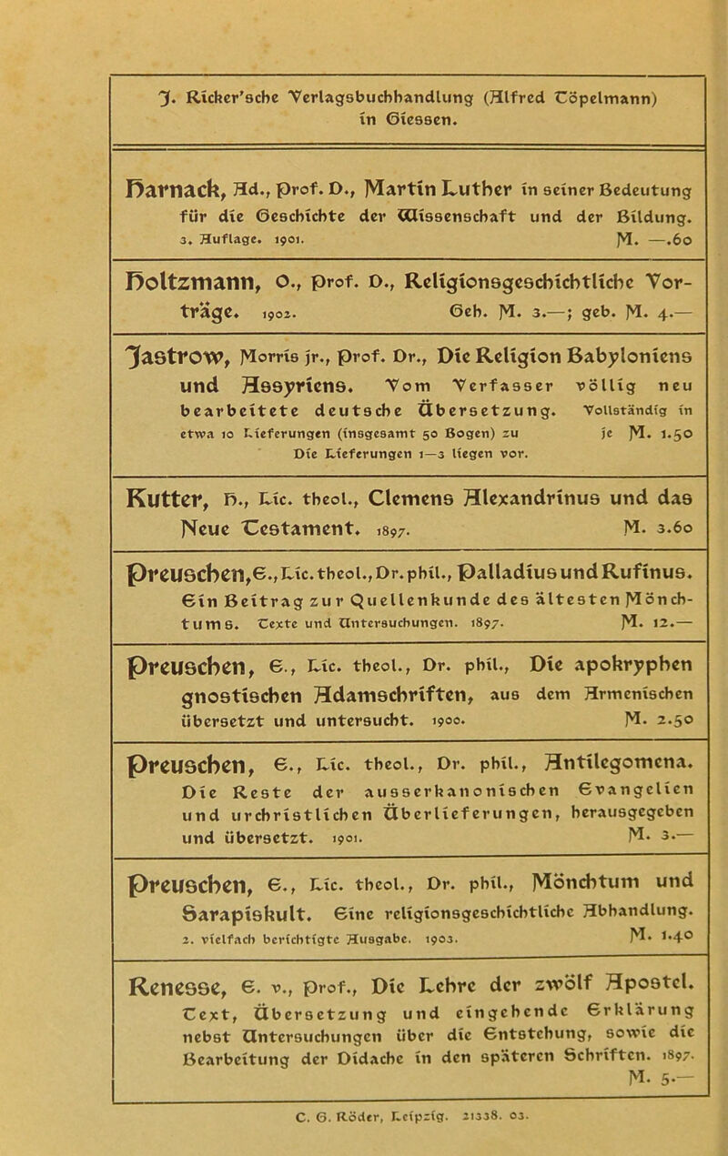 'J. Richer’scbe ■Verlagsbuchhandlung (Hlfred Cöpelmann) in Giessen. Rarnack, 3d., prof. D., Martin Luther in seiner Bedeutung für die Geschichte der Cdissenschaft und der Bildung. 3. Huflage. 1901. JVJ. —.60 Roltzmann, O., prof. D., Religionsgeschichtliche Vor- träge. 1903. 6eh. ]3. 3.—; geb. ^1. 4.— ^aötrow, ]3orns jr., prof. Dr., Die Religion Babyloniens und Hösyricns. Tom Verfasser völlig neu bearbeitete deutsche Übersetzung. Vollständig in etwa io Lieferungen (insgesamt 50 Bogen) zu je ]VI. 1.50 Die Lieferungen 1—3 liegen vor. Kutter, f>., Ute. theol., Clemens Hlexandrtnus und das Neue Ccstament. ,897. M. 3.60 preuscben,e.,uc. theol., Dr. phtl., Palladius und Rufinus. Gin Beitrag zur Quellenkunde des ältesten J3öncb- tums. Cexte und Untersuchungen. 1897. ]Vl. 12.— preuseben, 6., Lic. theol., Dr. phu., Die apokryphen gnostischen Hdamschriften, aus dem Hrmcmschen übersetzt und untersucht. 1900* J3. 2.50 PreUSCbetl, 6., I^xc. theol., Dr. pbil., Hntilcgomcna. Die Reste der ausserhanoniseben Gvangelicn und urchristlichen Überlieferungen, herausgegeben und übersetzt. i9°>- 13* 3* preuseben, e., Lic. theol., Dr. phu., Mönchtum und öarapiskult. 6inc rcligionsgescbicbtlicbc Hbhandlung. 2. vielfach berichtigte Husgabe. 1903. 13* 1,4° Renesse, e. V., prof., Die Lehre der zwölf Hpostcl. Cext, Übersetzung und eingehende Grklärung nebst Untersuchungen über die Gntstcbung, sowie die Bearbeitung der Didache in den späteren Schriften. 1897.