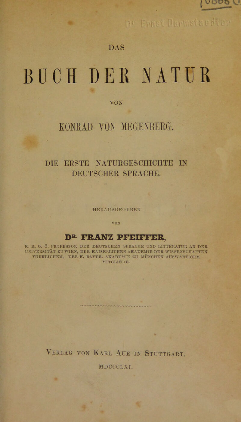 DAS BÜCH DER NATUR VON KOMAD VON MEGENBERG. DIE ERSTE NATURGESCHICHTE IN DEUTSCHER SPRACHE. HERAUSGEGEBEN VON DB FRANZ PFEIFFER, K. K. O. Ö. PROFESSOR DER DEUTSCHEN SPRACHE UND LITTERATÜR AN DER UNIVERSITÄT ZU WIEN, DER KAISERLICHEN AKADEMIE DER WISSENSCHAFTEN WIRKLICHEM, DER K. BAYER. AKADEMIE ZU MÜNCHEN AUSWÄRTIGEM MITGLIEDE. Verlag von Karl Aue in Stuttgart. MDCCCLXI.