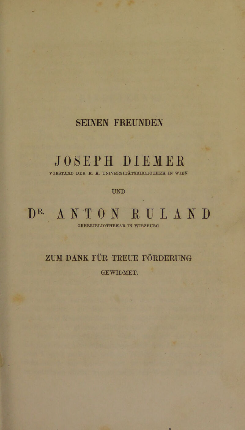 SEINEN FREUNDEN JOSEPH DIEMEE VORSTAND DER K. K. UNIVERSITÄTSBIBLIOTHEK IN WIEN UND R ANTON EULAND OBERBIBLIOTHEKAR IN WIRZBURG ZUM DANK FÜR TREUE FÖRDERUNG GEWIDMET.