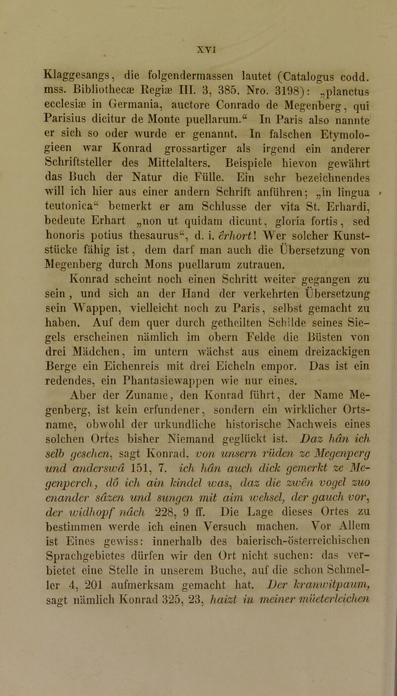 Klaggesangs, die folgendermassen lautet (Catalogus codd. mss. Bibliothecae Regiae III. 3, 385. Nro. 3198): „planctus ecclesiae in Germania, auctore Conrado de Megenberg, qui Parisius dicitur de Monte puellarum.“ In Paris also nannte er sieh so oder wurde er genannt. In falschen Etymolo- gieen war Konrad grossartiger als irgend ein anderer Schriftsteller des Mittelalters. Beispiele hievon gewährt das Buch der Natur die Fülle. Ein sehr bezeichnendes will ich hier aus einer andern Schrift anführen; „in lingua - teutonica“ bemerkt er am Schlüsse der vita St. Erhardi, bedeute Erhärt „non ut quidain dicunt, gloria fortis, sed honoris potius thesaurus“, d. i. erhortl Wer solcher Kunst- stücke fähig ist, dem darf man auch die Übersetzung von Megenberg durch Mons puellarum Zutrauen. Konrad scheint noch einen Schritt weiter gegangen zu sein , und sich an der Hand der verkehrten Übersetzung sein Wappen, vielleicht noch zu Paris, selbst gemacht zu haben. Auf dem quer durch gethcilten Schilde seines Sie- gels erscheinen nämlich im obern Felde die Büsten von drei Mädchen, im untern wächst aus einem dreizackigen Berge ein Eichenreis mit drei Eicheln empor. Das ist ein redendes, ein Phantasiewappen wie nur eines. Aber der Zuname, den Konrad führt, der Name Me- genberg, ist kein erfundener, sondern ein wirklicher Orts- name, obwohl der urkundliche historische Nachweis eines solchen Ortes bisher Niemand geglückt ist. Daz htm ich selb gesehen, sagt Konrad, von unsern rüden ze Mcgenpcrg und anderswä 151, 7. ich hän auch dick gemerkt zc Me- genpcrch, da ich ain kinclcl was, daz die zwen vogcl zuo enantlcr säzen und sungen mit aim wehsei, der gaucli vor, der widhopf nach 228, 9 lf. Die Lage dieses Ortes zu bestimmen werde ich einen Versuch machen. Vor Allem ist Eines gewiss: innerhalb des baierisch-österreichischen Sprachgebietes dürfen wir den Ort nicht suchen: das ver- bietet eine Stelle in unserem Buche, auf die schon Schmel- ler 4, 201 aufmerksam gemacht hat. Der kranwitpaum, sagt nämlich Konrad 325, 23, haizt in meiner müeterlcichen