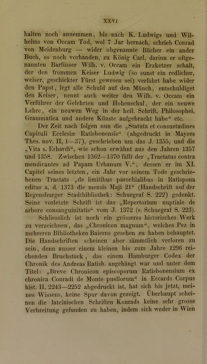 halten noch annemmen, bis nach K. Ludwigs und Wil- helms von Occam Tod, wol 7 Jar hernach, schrieb Conrad von Meidenburg — wider obgenannte Bücher ein ander Buch, so noch vorhanden, zu König Carl, darinn er oftge- nannten Barfüsser Wilh. v. Occam ein Erzketzer schalt, der den frommen Keiser Ludwig (so sunst ein redlicher, weiser, geschickter Fürst gewesen sei) verführt habe wider den Papst, legt alle Schuld auf den Münch, entschuldiget den Keiser, nennt auch weiter den Wilh. v. Occam ein Verführer der Gelehrten und Hohenschul, der ein neuwe Lehre, ein neuwen Weg in der heil. Schrift, Philosophei, Grammatica und andere Künste aufgebracht habe“ etc. Der Zeit nach folgen nun die „Statuta et consuetudines Capituli Ecclesiae Ratisbonensis“ (abgedruckt in Mayers Thes. nov. II, 1—87), geschrieben um das J. 1355, und die „Vita s. Erhardi“, wie schon erwähnt aus den Jahren 1857 und 1358. Zwischen 1362—1370 fällt der „Tractatus contra mendicantes ad Papam Urbanum V.“, dessen er im XI. Capitel seines letzten, ein Jahr vor seinem Tode geschrie- benen Tractats „de limitibus parochialibus in Ratispona editus a. d. 1373 die mensis Maji 21“ (Handschrift auf der Regensburger Stadtbibliothek: Schuegraf S. 222) gedenkt. Seine vorletzte Schrift ist das „Repertorium nuptiale de arbore consanguinitatis“ vom J. 1372 (s. Schuegraf S. 223). Schliesslich ist noch ein grösseres historisches Werk zu verzeichnen, das „Chronicon magnum“, welches Pez in mehreren Bibliotheken Baierns gesehen zu haben behauptet. Die Handschriften scheinen aber sämmtlich verloren zu sein, denn ausser einem kleinen bis zum Jahre 1296 rei- chenden Bruchstück, das einem Hamburger Codex der Chronik des Andreas Ratisb. angehängt war und unter dem Titel: „Breve Chronicon episcoporum Ratisbonensium ex chronica Conradi de Monte puellorum“ in Eccards Corpus hist. II, 2243—2252 abgedruckt ist, hat sich bis jetzt, mei- nes Wissens, keine Spur davon gezeigt. Überhaupt schei- nen die lateinischen Schriften Konrads keine sehr grosse Verbreitung gefunden zu haben, indem sich weder in Wien