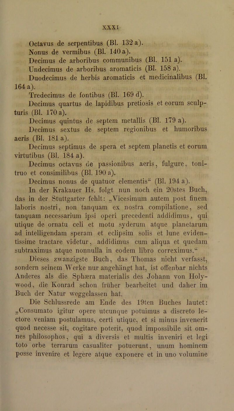 Octavus de serpentibus (Bl. 132 a). Nonus de vermibus (BL 140 a). Decimus de arboribus communibus (Bl. 151 a). Undecimus de arboribus aromaticis (Bl. 158 a). Duodeciraus de herbis aromaticis et medicinalibus (Bl. 164 a). Tredecimus de fontibus (Bl. 169 d). Decimus quartus de lapidibus pretiosis et eorum sculp- turis (Bl. 170 a). Decimus quintus de septem metallis (Bl. 179 a). Decimus sextus de septem regionibus et humoribus aeris (Bl. 181 a). Decimus septimus de spera et septem planetis et eorum virtutibus (Bl. 184 a). Decimus octavus de passionibus aeris, fulgure, toni- truo et consimilibus (Bl. 190 a)> Decimus nonus de quatuor elementis“ (Bl. 194 a). In der Krakauer Hs. folgt nun noch ein 20stes Buch, das in der Stuttgarter fehlt: „Vicesimum autem post finem laboris nostri, non tanquam ex nostra compilatione, sed tanquam necessarium ipsi operi precedenti addidimus, qui utique de ornatu celi et motu syderum atque planetaruin ad intelligendam speram et eclipsim solis et lune eviden- tissime tractare videtur, addidimus cum aliqua et quedam subtraximus atque nonnulla in eodem libro correximus.“ Dieses zwanzigste Buch, das Thomas nicht verfasst, sondern seinem Werke nur angehängt hat, ist offenbar nichts Anderes als die Sphaera materialis des Johann von Holy- wood, die Konrad schon früher bearbeitet und daher im Buch der Natur weggelassen hat. Die Schlussrede am Ende des 19ten Buches lautet: „Consumato igitur opere utcunque potuimus a discreto le- ctore veniam postulamus, certi utique, et si minus invenerit quod necesse sit, cogitare poterit, quod impossibile sit oin- nes philosophos, qui a diversis et multis inveniri et legi toto orbe terrarum casualiter potuerunt, unum hominem posse invenire et legere atque exponere et in uno volumine