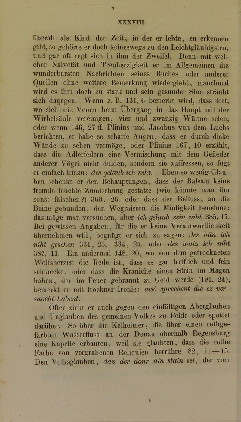 überall als Kind der Zeit, in der er lebte, zu erkennen gibt, so gehörte er doch keineswegs zu den Leichtgläubigsten, und gar oft regt sich in ihm der Zweifel. Denn mit wel- cher Naivetät und Treuherzigkeit er im Allgemeinen die wunderbarsten Nachrichten seines Buches oder anderer Quellen ohne weitere Bemerkung wiedergiebt, manchmal wird es ihm doch zu stark und sein gesunder Sinn sträubt sich dagegen. Wenn z. B. 131, 6 bemerkt wird, dass dort, wo sich die Venen beim Übergang in das Haupt mit der Wirbelsäule vereinigen, vier und zwanzig Wurme seien, oder wenn 146, 27 ff. Plinius und Jacobus von dem Luchs berichten, er habe so scharfe Augen, dass er durch dicke Wände zu sehen vermöge, oder Plinius 167, 10 erzählt, dass die Adlerfedern eine Vermischung mit dem Gefieder anderer Vögel nicht dulden, sondern sie auffressen, so fügt er einfach hinzu: des gelaub ich niht. Eben so wenig Glau- ben schenkt er den Behauptungen, dass der Balsam keine fremde feuchte Zumischung gestatte (wie könnte man ihn sonst fälschen?) 360, 26. oder dass der ßeifuss, an die Beine gebunden, den Wegraisern die Müdigkeit benehme: das möge man versuchen, aber ich gelaub sein niht 385,17. Bei gewissen Angaben, für die er keine Verantwortlichkeit übernehmen will, begnügt er sich zu sagen: des hän ich niht gesehen 331, 25. 334, 24. oder des waiz ich niht 387, 11. Ein andermal 148, 20, wo von dem getrockneten Wollsherzen die Rede ist, dass es gar trefflich und fein schmecke, oder dass die Kraniche einen Stein im Magen haben, der im Feuer gebrannt zu Gold werde (191, 24), bemerkt er mit trockner Ironie: also sprechent die ez ver- suocht liabent. Öfter zieht er auch gegen den einfältigen Aberglauben und Unglauben des gemeinen Volkes zu Felde oder spottet darüber. So über die Kelheimer, die über einen rothge- färbten Wasserfluss an der Donau oberhalb Regensburg eine Kapelle erbauten, weil sie glaubten, dass die rothe Farbe von vergrabenen Reliquien herrühre 82, 11 —15. Den Volksglauben, daz der donr ain stain sei, der vom