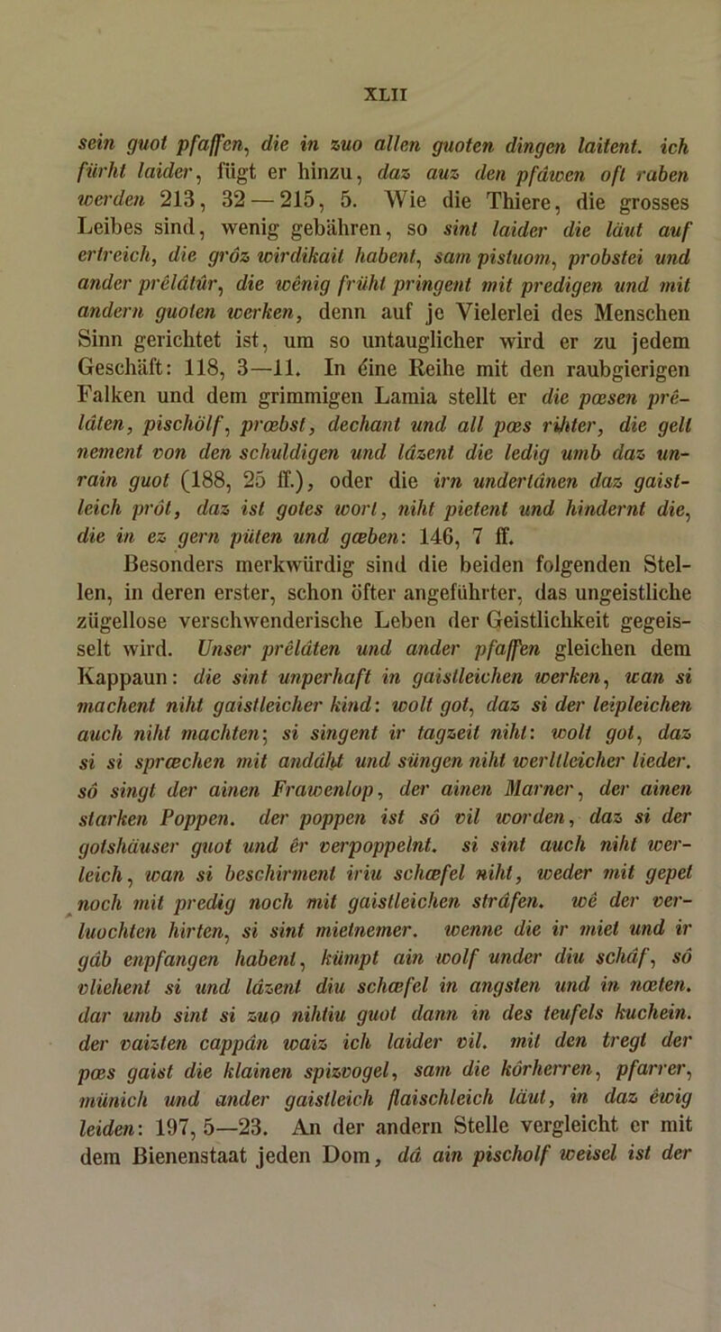 sein guot pfaffcn, die in zuo allen guoten dingen laitent. ich fiirht laider, fügt er hinzu, daz auz den pfdwen oft raben werden 213, 32 — 215, 5. Wie die Thiere, die grosses Leibes sind, wenig gebähren, so sint laider die laut auf erlreich, die gröz wirdikait habent, sam pistuom, probstei und ander preldtür, die wenig früht pringent mit predigen und mit andern guoten werken, denn auf je Vielerlei des Menschen Sinn gerichtet ist, um so untauglicher wird er zu jedem Geschäft: 118, 3—11. In dine Reihe mit den raubgierigen Falken und dem grimmigen Lamia stellt er die poesen pre- läten, pischölf, proebst, dechant und all poes rijiter, die gell nement von den schuldigen und lazent die ledig umb daz un- rain guot (188, 25 ff.), oder die irn underldnen daz gaist- leich pröt, daz ist gotes wort, niht pietent und hindernt die, die in ez gern piiten und gceben: 146, 7 ff. Besonders merkwürdig sind die beiden folgenden Stel- len, in deren erster, schon öfter angeführter, das ungeistliche zügellose verschwenderische Leben der Geistlichkeit gegeis- selt wird. Unser preldten und ander pfa/fen gleichen dem Kappaun: die sint unperhaft in gaislleichen werken, wan si machent niht gaistleicher kind: wolt got, daz si der leipleichen auch niht machten; si sing ent ir tagzeit niht: wolt got, daz si si sprcechen mit anddlU und siingen niht werltleicher lieder. so singt der ainen Frawenlop, der ainen Marner, der ainen starken Poppen, der poppen ist so vil worden, daz si der golshäuser guot und er verpoppelnt. si sint auch niht wer- leich, wan si bcschirmenl iriu schcefei niht, weder mit gepel noch mit predig noch mit gaistleichen strafen, we der ver- luochten hirten, si sint mietnemer. wenne die ir miet und ir gab enpfangen habent, kümpt am wolf under diu schuf, so vlieheni si und lazent diu schcefel in ängsten und in nceten. dar umb sint si zuo nihtiu guot dann in des teufels kuchein. der vaizten cappän ivaiz ich laider vil. mit den tregl der poes gaist die klainen spizvogel, sam die körherren, pfarrer, münich und ander gaistleich flaischleich laut, in daz ewig leiden: 197,5—23. An der andern Stelle vergleicht er mit dem Bienenstaat jeden Dom, da ain pischölf weisel ist der
