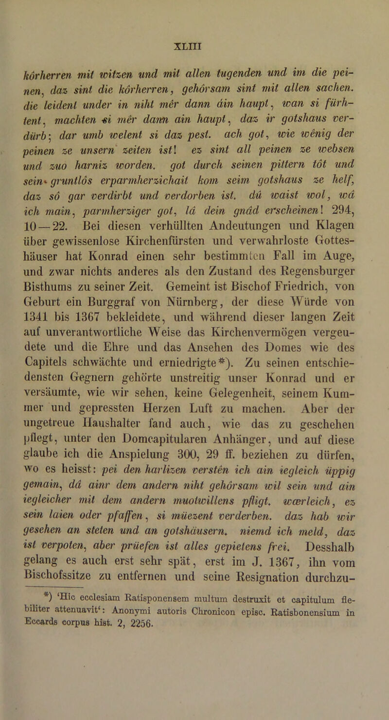 körherren mit witzen und mit allen lügenden und im die pei- nen, daz sint die körherren, gehorsam sint mit allen sacken, die leulenl under in niht mer dann din haupt, wan si fürh- tent, machten si mer dam ain haupt, daz ir gotshaus ver- darb; dar umb welent si daz pest. ach got, wie wenig der peinen ze unsern Zeiten istl ez sint all peinen ze websen und zuo harniz worden, got durch seinen pittern tot und sein»gruntlös erparmherzichait kom seim gotshaus ze helf, daz so gar verdirbt und verdorben ist. du waist wol, wci ich main, \warmherziger got, Id dein gnäd erscheinen! 294, 10 — 22. Bei diesen verhüllten Andeutungen und Klagen über gewissenlose Kirchenfürsten und verwahrloste Gottes- häuser hat Konrad einen sehr bestimmten Fall im Auge, und zwar nichts anderes als den Zustand des Regensburger Bisthums zu seiner Zeit. Gemeint ist Bischof Friedrich, von Geburt ein Burggraf von Nürnberg, der diese Würde von 1341 bis 1367 bekleidete, und während dieser langen Zeit auf unverantwortliche Weise das Kirchenvermögen vergeu- dete und die Ehre und das Ansehen des Domes wie des Capitels schwächte und erniedrigte*). Zu seinen entschie- densten Gegnern gehörte unstreitig unser Konrad und er versäumte, wie wir sehen, keine Gelegenheit, seinem Kum- mer und gepressten Herzen Luft zu machen. Aber der ungetreue Haushalter fand auch, wie das zu geschehen pflegt, unter den Domcapitularen Anhänger, und auf diese glaube ich die Anspielung 300, 29 ff. beziehen zu dürfen, wo es heisst: pei denharlizen versten ich ain iegleich iippig gemain, da ainr dem andern niht gehorsam wil sein und ain iegleicher mit dem andern muotwillens pfligt. wcerleich, ez sein laien oder pfaffen, si müezent verderben, daz hab wir gesehen an steten und an golshausern. niemd ich meid, daz ist verpoten, aber prüefen ist alles gepietens frei. Desshalb gelang es auch erst sehr spät, erst im J. 1367, ihn vom Bischofssitze zu entfernen und seine Resignation durchzu- *) ‘Hie ecclesiam Batisponensem multum destruxit et capitulum fie- biliter attenuavit1: Anonymi autoris Clironicon episc. Batisbonensium in Eccards corpus hiat. 2, 2256.
