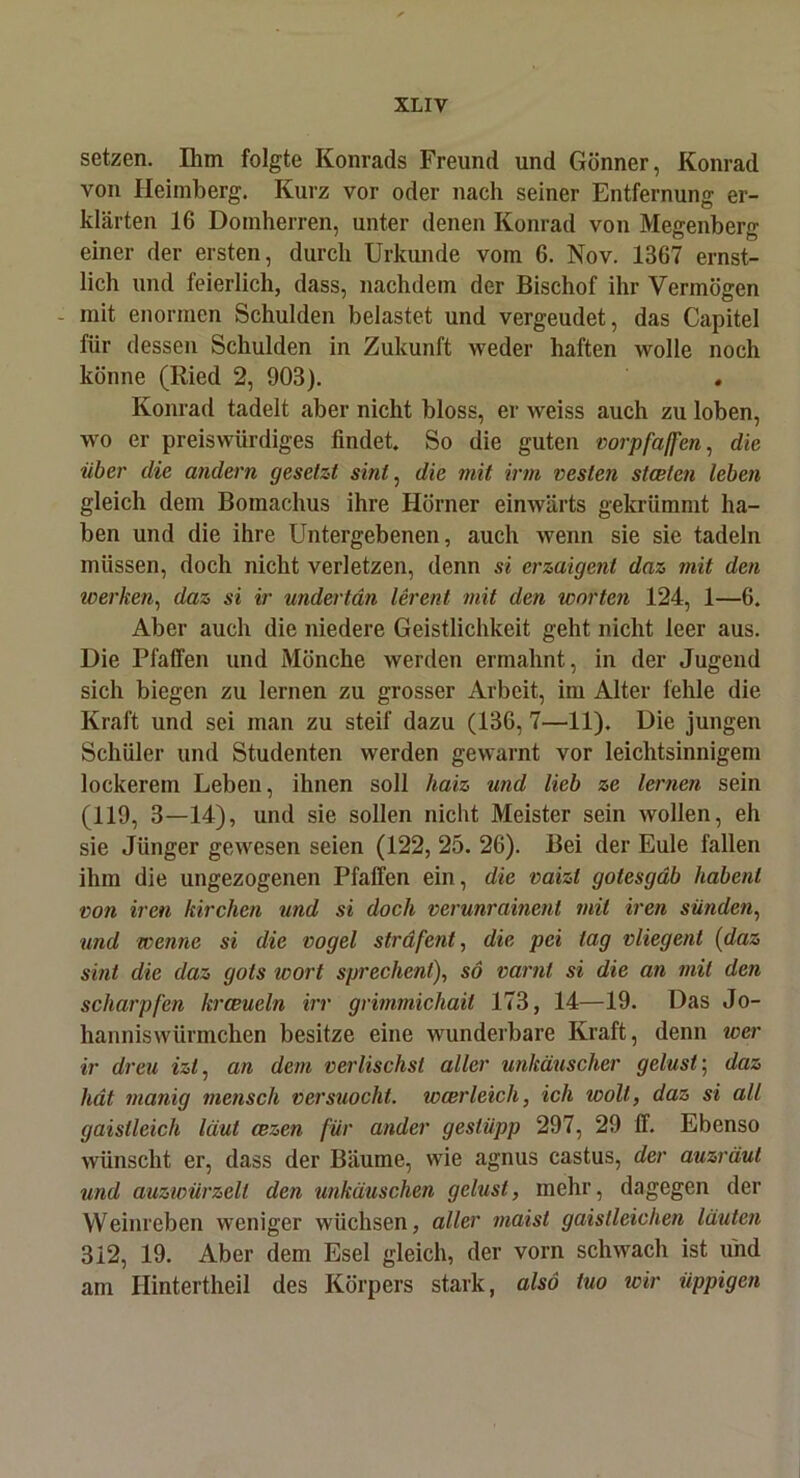 setzen. Ihm folgte Konrads Freund und Gönner, Konrad von Heimberg. Kurz vor oder nach seiner Entfernung er- klärten 16 Domherren, unter denen Konrad von Megenberg einer der ersten, durch Urkunde vom 6. Nov. 1367 ernst- lich und feierlich, dass, nachdem der Bischof ihr Vermögen mit enormen Schulden belastet und vergeudet, das Capitel für dessen Schulden in Zukunft weder haften wolle noch könne (Ried 2, 903). . Konrad tadelt aber nicht bloss, er weiss auch zu loben, wo er preiswürdiges findet. So die guten vorpfaffen, die über die andern gesetzt sinl, die mit irm vesten stceten leben gleich dem Bomachus ihre Hörner einwärts gekrümmt ha- ben und die ihre Untergebenen, auch wenn sie sie tadeln müssen, doch nicht verletzen, denn si erzaigent daz mit den werken, daz si ir undertän lerent mit den Worten 124, 1—6. Aber auch die niedere Geistlichkeit geht nicht leer aus. Die Pfaffen und Mönche werden ermahnt, in der Jugend sich biegen zu lernen zu grosser Arbeit, im Alter fehle die Kraft und sei man zu steif dazu (136, 7—11). Die jungen Schüler und Studenten werden gewarnt vor leichtsinnigem lockerem Leben, ihnen soll haiz und lieb ze lernen sein (119, 3—14), und sie sollen nicht Meister sein wollen, eh sie Jünger gewesen seien (122, 25. 26). Bei der Eule fallen ihm die ungezogenen Pfaffen ein, die vaizt gotesgdb habent von ircn kirchen und si doch verunrainent mit iren Sünden, und wenne si die vogel sträfent, die pei tag vliegent (daz sint die daz gols wort sprechen!), so varnt si die an mit den scharpfen krceueln irr grimmichait 173, 14—19. Das Jo- hanniswürmchen besitze eine wunderbare Kraft, denn wer ir dreu izl, an dem verlischst aller unkäuscher gelüst; daz hat manig mensch versuocht. wcerleich, ich woll, daz si all gaislleich laut cezen für ander geslüpp 297, 29 ff. Ebenso wünscht er, dass der Bäume, wie agnus castus, der auzräut und auzwürzelt den unkäuschen gelüst, mehr, dagegen der Weinreben weniger wüchsen, aller maist gaislleichen läuten 312, 19. Aber dem Esel gleich, der vorn schwach ist und am Hintertheil des Körpers stark, also tuo wir üppigen