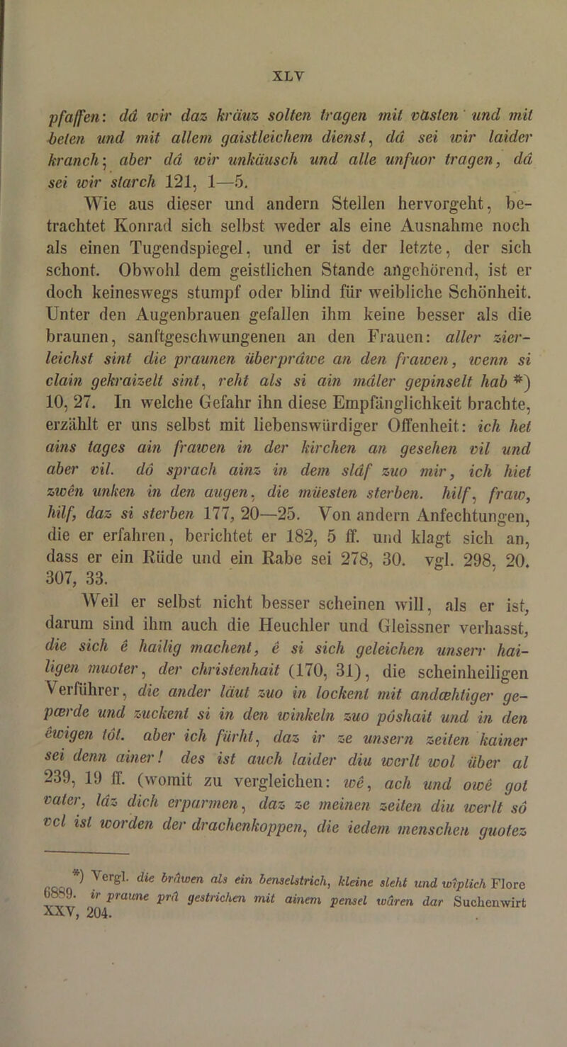 XLY pfaffen: da wir daz krciuz sollen tragen mit vasten und mit beten und mit allem gaistleichem dienst, da sei wir laider kranch; aber da wir unkäusch und alle unfuor tragen, da sei wir starch 121, 1—5. Wie aus dieser und andern Stellen hervorgeht, be- trachtet Konrad sich selbst weder als eine Ausnahme noch als einen Tugendspiegel, und er ist der letzte, der sich schont. Obwohl dem geistlichen Stande artgehörend, ist er doch keineswegs stumpf oder blind für weibliche Schönheit. Unter den Augenbrauen gefallen ihm keine besser als die braunen, sanftgeschwungenen an den Frauen: aller zier- leichst sint die praunen überprdwe an den fr amen, wenn si clain gekraizelt sint, reht als si ain mdler gepinselt hab *) 10, 27. In welche Gefahr ihn diese Empfänglichkeit brachte, erzählt er uns selbst mit liebenswürdiger Offenheit: ich hei ains iages ain fraioen in der kirchen an gesehen vil und aber vil. dö sprach ainz in dem sldf zuo mir, ich hiet zwen unken in den äugen, die müesten sterben, hilf, fraw, hilf, daz si sterben 177, 20—25. Von andern Anfechtungen, die er erfahren, berichtet er 182, 5 ff. und klagt sich an, dass er ein Rüde und ein Rabe sei 278, 30. vgl. 298. 20. 307, 33. Weil er selbst nicht besser scheinen will, als er ist, darum sind ihm auch die Heuchler und Gleissner verhasst, die sich e hailig machent, e si sich geleichen unsere hal- ligen muoter, der christenhait (170, 31), die scheinheiligen Verführer, die ander laut zuo in lockenl mit andeehtiger ge- peerde und zuckent si in den winkeln zuo pöshait und in den ewigen tot. aber ich fiirht, daz ir ze uns er n zelten kainer sei denn ainer! des ist auch laider diu wcrlt wol über al 239, 19 IT. (womit zu vergleichen: we, ach und owe got vaier, Idz dich erparmen, daz ze meinen zelten diu werlt so vcl isl worden der drachenkoppen, die iedem menschen guotez *) Yergl. die brnwen ah ein benselstrich, kleine sieht und wiplich Flore 08S9. ir praune prä gestrichen mit ainem pensel waren dar Suchenwirt XXV, 204.