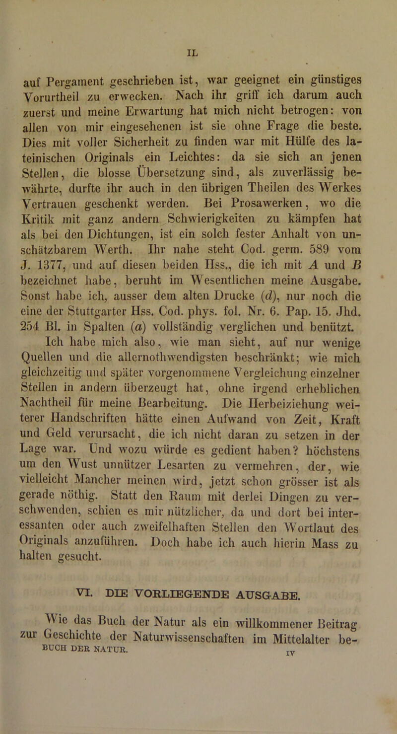 auf Pergament geschrieben ist, war geeignet ein günstiges Vorurtheil zu erwecken. Nach ihr griff ich darum auch zuerst und meine Erwartung hat mich nicht betrogen: von allen von mir eingesehenen ist sie ohne Frage die beste. Dies mit voller Sicherheit zu finden war mit Hülfe des la- teinischen Originals ein Leichtes: da sie sich an jenen Stellen, die blosse Übersetzung sind, als zuverlässig be- währte, durfte ihr auch in den übrigen Theilen des Werkes Vertrauen geschenkt werden. Bei Prosawerken, wo die Kritik mit ganz andern Schwierigkeiten zu kämpfen hat als bei den Dichtungen, ist ein solch fester Anhalt von un- schätzbarem Werth. Ihr nahe steht Cod. germ. 589 vom J. 1877, und auf diesen beiden Hss,, die ich mit A und B bezeichnet habe, beruht im Wesentlichen meine Ausgabe. Sonst habe ich, ausser dem alten Drucke (d), nur noch die eine der Stuttgarter Hss. Cod. phys. fol. Nr. 6. Pap. 15. Jhd. 254 Bl. in Spalten (a) vollständig verglichen und benützt. Ich habe mich also, wie man sieht, auf nur wenige Quellen und die allcrnothwendigsten beschränkt; wie mich gleichzeitig und später vorgenommene Vergleichung einzelner Stellen in andern überzeugt hat, ohne irgend erheblichen Nachtheil für meine Bearbeitung. Die Herbeiziehung wei- terer Handschriften hätte einen Aufwand von Zeit, Kraft und Geld verursacht, die ich nicht daran zu setzen in der Lage war. Und wozu würde es gedient haben? höchstens um den Wust unnützer Lesarten zu vermehren, der, wie vielleicht Mancher meinen >vird, jetzt schon grösser ist als gerade nöthig. Statt den Raum mit derlei Dingen zu ver- schwenden, schien es mir nützlicher, da und dort bei inter- essanten oder auch zweifelhaften Stellen den Wortlaut des Originals anzuführen. Doch habe ich auch hierin Mass zu halten gesucht. VI. DIE VORLIEGENDE AUSGABE. V ie das Buch der Natur als ein willkommener Beitrag zur Geschichte der Naturwissenschaften im Mittelalter be- BUCH DER NATUR.