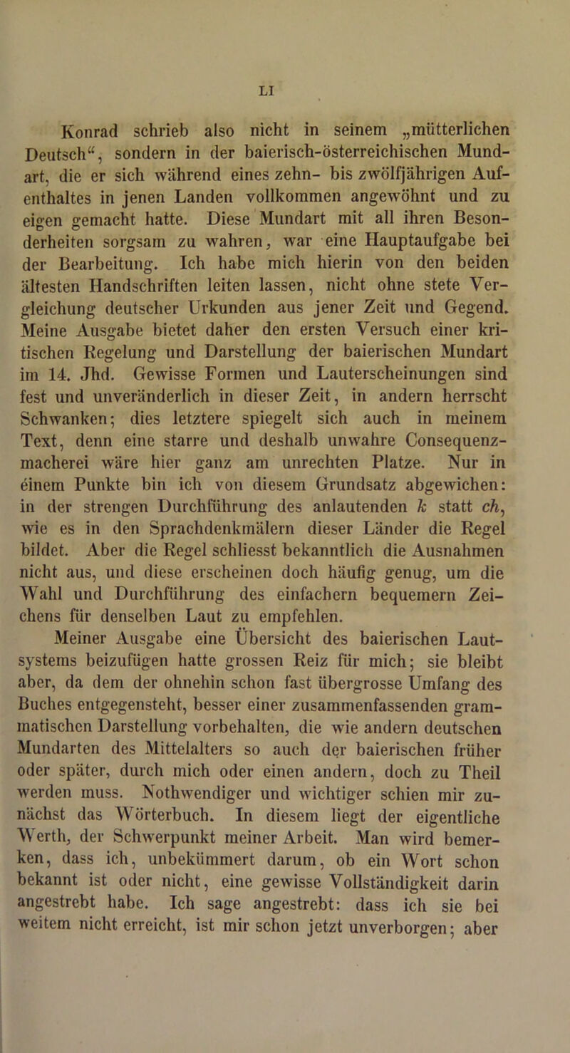 Konrad schrieb also nicht in seinem „mütterlichen Deutsch“, sondern in der baierisch-österreichischen Mund- art, die er sich während eines zehn- bis zwölfjährigen Auf- enthaltes in jenen Landen vollkommen angewöhnt und zu eigen gemacht hatte. Diese Mundart mit all ihren Beson- derheiten sorgsam zu wahren, war eine Hauptaufgabe bei der Bearbeitung. Ich habe mich hierin von den beiden ältesten Handschriften leiten lassen, nicht ohne stete Ver- gleichung deutscher Urkunden aus jener Zeit und Gegend. Meine Ausgabe bietet daher den ersten Versuch einer kri- tischen Regelung und Darstellung der baierischen Mundart im 14. Jhd. Gewisse Formen und Lauterscheinungen sind fest und unveränderlich in dieser Zeit, in andern herrscht Schwanken; dies letztere spiegelt sich auch in meinem Text, denn eine starre und deshalb unwahre Consequenz- macherei wäre hier ganz am Unrechten Platze. Nur in einem Punkte bin ich von diesem Grundsatz abgewichen: in der strengen Durchführung des anlautenden k statt ch, wie es in den Sprachdenkmälern dieser Länder die Regel bildet. Aber die Regel schliesst bekanntlich die Ausnahmen nicht aus, und diese erscheinen doch häufig genug, um die Wahl und Durchführung des einfachem bequemem Zei- chens für denselben Laut zu empfehlen. Meiner Ausgabe eine Übersicht des baierischen Laut- systems beizufügen hatte grossen Reiz für mich; sie bleibt aber, da dem der ohnehin schon fast übergrosse Umfang des Buches entgegensteht, besser einer zusammenfassenden gram- matischen Darstellung Vorbehalten, die wie andern deutschen Mundarten des Mittelalters so auch der baierischen früher oder später, durch mich oder einen andern, doch zu Theil werden muss. Nothwendiger und wichtiger schien mir zu- nächst das Wörterbuch. In diesem liegt der eigentliche Werth, der Schwerpunkt meiner Arbeit. Man wird bemer- ken, dass ich, unbekümmert darum, ob ein Wort schon bekannt ist oder nicht, eine gewisse Vollständigkeit darin angestrebt habe. Ich sage angestrebt: dass ich sie bei weitem nicht erreicht, ist mir schon jetzt unverborgen; aber