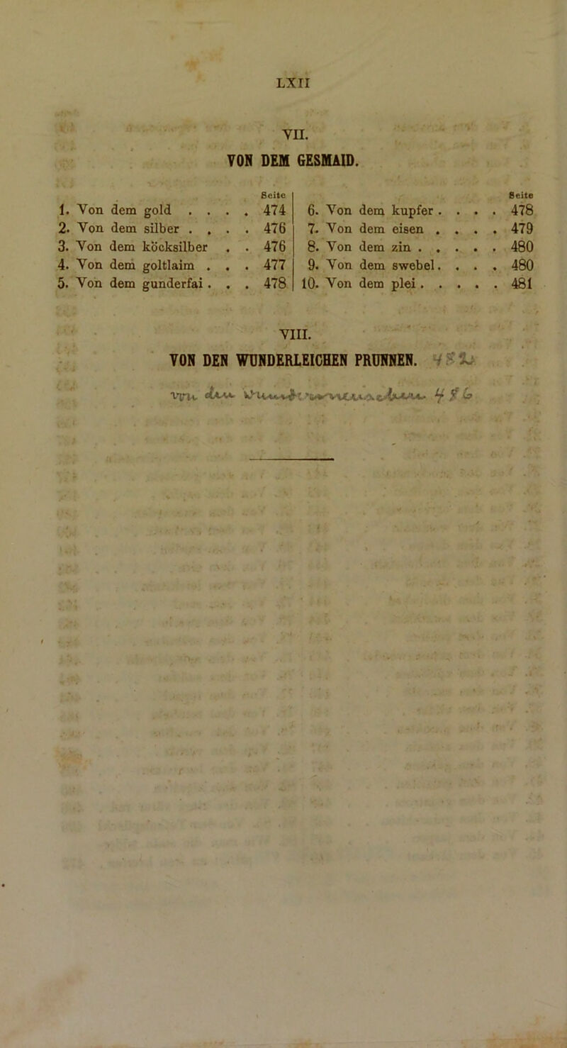 VII. VON DEM Seite 1. Von dem gold . . . . 474 2. Von dem silber . . . . 476 3. Von dem köcksilber . . 476 4. Von dem goltlaim . . . 477 5. Von dem gunderfai. . . 478 GESMAID. Seite 6. Von dem kupfer .... 478 7. Von dem eisen .... 479 8. Von dem zin 480 9. Von dem swebel. . . . 480 10. Von dem plei 481 VIII. VON DEN WUNDERLEICHEN PRUNNEN. r - X Vtrvi, VHi***Jk,*sLf f &