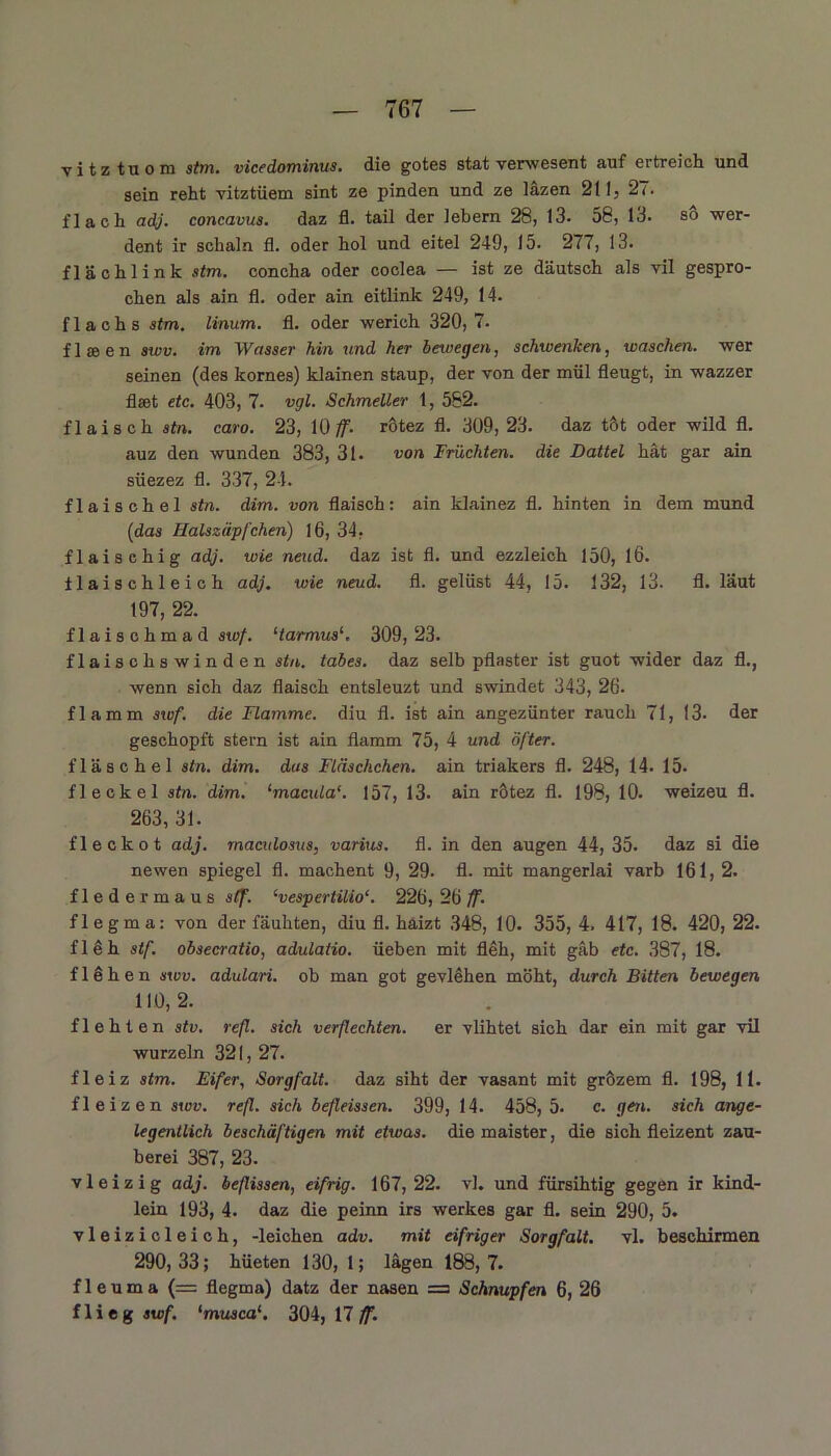 vitztuom st>n. vicedominus. die gotes stat verwesent auf ertreich und sein reht vitztüem sint ze pinden und ze iazen 211, 2f. flach adj. concavus. daz fl. tail der lebern 28, 13. 58, 13. so wer- dent ir schaln fl. oder hol und eitel 249, 15. 277, 13. flächlink stm. concha oder coclea — ist ze däutsch als vil gespro- chen als ain fl. oder ain eitlink 249, 14. flachs stm. linum. fl. oder werich 320,7- flseen swv. im Wasser hin und her bewegen, schwenken, waschen, wer seinen (des kornes) klainen stäup, der von der mül fleugt, in wazzer flset etc. 403, 7. vgl. Schmeller 1, 562. flaisch sin. caro. 23, 10 ff- rötez fl. 309, 23. daz t&t oder wild fl. auz den wunden 383, 31. von Früchten, die Dattel hat gar ain siiezez fl. 337, 24. flaischel stn. dim. von flaisch: ain klainez fl. hinten in dem mund (idas Halszäpfchen) 16, 34, flaischig adj. wie neud. daz ist fl. und ezzleich 150, 16. ilaischleich adj. wie neud. fl. gelüst 44, 15. 132, 13. fl. laut 197, 22. flaischmad swf. ‘tarmus1. 309, 23. flaischs winden stn. tabes. daz selb pflaster ist guot wider daz fl., wenn sich daz flaisch entsleuzt und swindet 343, 26. flamm swf. die Flamme, diu fl. ist ain angezünter rauch 71, 13- der geschöpft stern ist ain flamm 75, 4 und öfter. fläschel stn. dim. das Fläschchen, ain triakers fl. 248, 14. 15- fl e ekel stn. dim. ‘macula‘. 157, 13. ain rötez fl. 198, 10. weizeu fl. 263, 31. fleckot adj. maexdosus, varius. fl. in den äugen 44, 35. daz si die ne wen Spiegel fl. machent 9, 29. fl. mit mangerlai varb 161, 2. fiedermaus stf. ‘vespertilio‘. 226, 26 ff. flegma: von der fäuhten, diu fl. haizt 348, 10. 355, 4. 417, 18. 420, 22. fleh stf. obsecratio, adulatio. üeben mit flöh, mit gab etc. 387, 18. flehen swv. adulari. ob man got gevlehen möht, durch Bitten bewegen 110, 2. flehten stv. refl. sich verflechten, er vlihtet sich dar ein mit gar vil wurzeln 321, 27. fleiz stm. Eifer, Sorgfalt, daz siht der vasant mit grözem fl. 198, 11. fleizen swv. refl. sich befleissen. 399, 14. 458, 5. c. gen. sich ange- legentlich beschäftigen mit etwas, die maister, die sich fleiz ent Zau- berei 387, 23. vleizig adj. beflissen, eifrig. 167, 22. vl. und fürsihtig gegen ir kind- lein 193, 4. daz die peinn irs Werkes gar fl. sein 290, 5. vleizicleich, -leichen adv. mit eifriger Sorgfalt, vl. beschirmen 290,33; hüeten 130, 1; lägen 188,7. f 1 e u m a (= flegma) datz der nasen = Schnupfen 6, 26 flieg swf. 'museal 304, 17 ff.