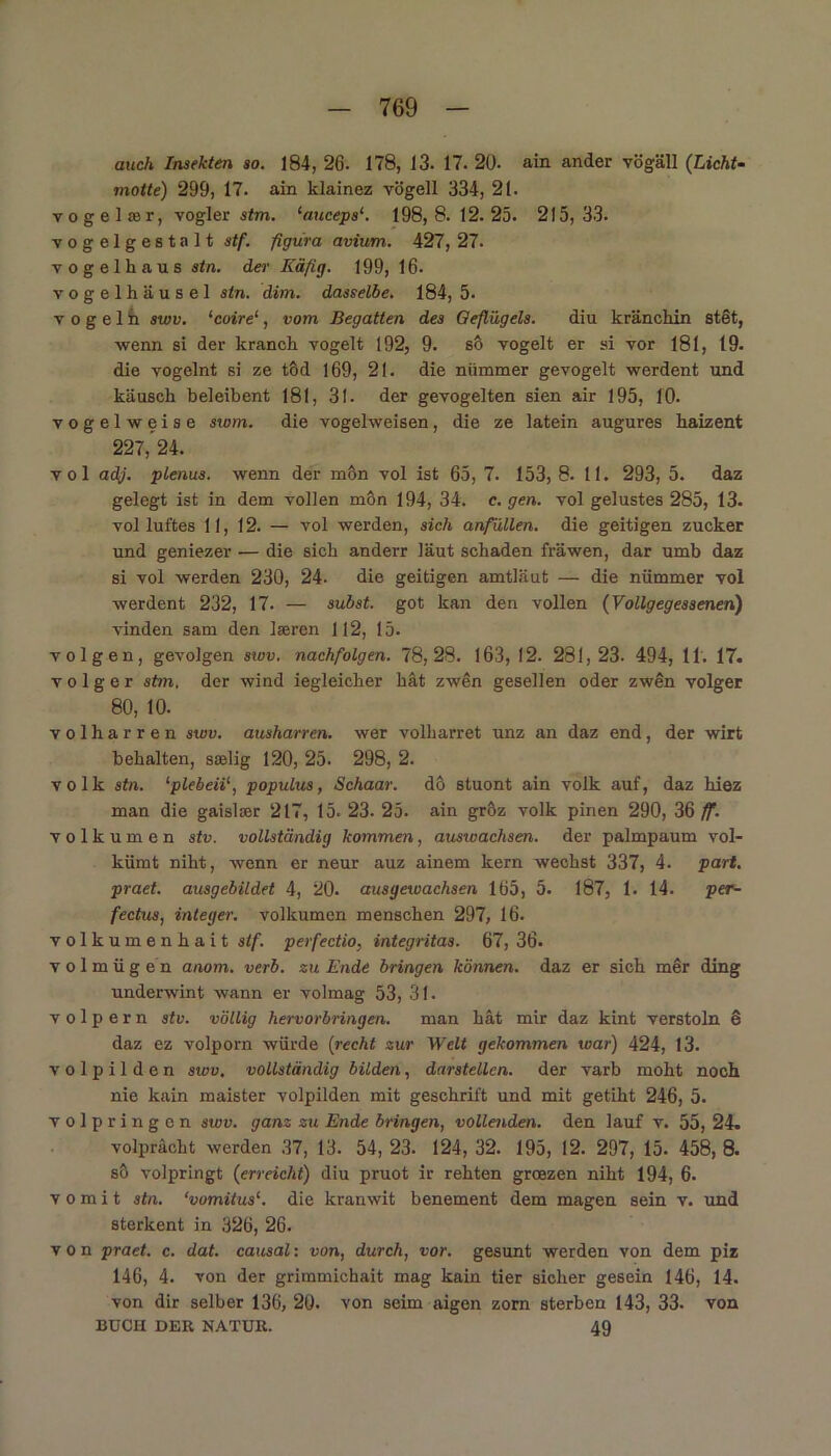 auch Insekten so. 184, 26. 178, 13. 17. 20- ain ander vögäll (Licht- motte) 299, 17. ain klainez vögell 334, 21. vogel rer, vogler stm. ‘auceps‘. 198,8.12.25. 215,33. vogelgestalt stf. figüra avium. 427, 27. Vogelhaus stn. der Käfig. 199, 16. vogelhäusel stn. dim. dasselbe. 184, 5. v o g e 1 h swv. ‘coire‘, vom Begatten des Geflügels. diu kränchin stet, •wenn si der kranch vögelt 192, 9. sö vögelt er si vor 181, 19. die vogelnt si ze töd 169, 21. die niimmer gevogelt werdent und käusck beleibent 181, 31. der gevogelten sien air 195, 10. vogelweise swm. die vogelweisen, die ze latein augures liaizent 227,’24. vol adj. plenus. wenn der mön vol ist 65, 7. 153, 8. 11. 293, 5. daz gelegt ist in dem vollen mon 194, 34. e. gen. vol gelustes 285, 13. vol luftes 11, 12. — vol werden, sich anfüllen, die geitigen zucker und geniezer — die sich anderr laut schaden fräwen, dar umb daz si vol werden 230, 24- die geitigen amtläut — die nümmer vol werdent 232, 17. — subst. got kan den vollen (Vollgegessenen) vinden sam den laeren 112, 15. volgen, gevolgen swv. nachfolgen. 78,28. 163, 12. 281,23. 494, 11. 17. v o 1 g e r stm. der wind iegleicher hat zwen gesellen oder zwen volger 80, 10. volharren swv. ausharren, wer volharret unz an daz end, der wirt behalten, sselig 120, 25. 298, 2. volk stn. ‘plebeii1, populus, Schaar, dö stuont ain volk auf, daz hiez man die gaislser 217, 15. 23. 25. ain gröz volk pinen 290, 36 ff. volkumen stv. vollständig kommen, auswachsen. der palmpaum vol- kümt niht, wenn er neur auz ainem kern wechst 337, 4. part. praet. ausgebildet 4, 20. ausgetvachsen 165, 5. 187, 1. 14. per- fectus, integer, volkumen menschen 297, 16. volkumenhait stf. perfectio, integritas. 67, 36. v o 1 m ü g e n anom. verb. zu Ende bringen können, daz er sich mer ding underwint wann er volmag 53, 31. v o 1 p e r n stv. völlig hervorbringen. man hat mir daz kint verstoln 6 daz ez volporn würde (recht zur Welt gekommen war) 424, 13. volpilden swv. vollständig bilden, darstellen, der varb moht noch nie kain maister volpilden mit geschrift und mit getiht 246, 5. volpringen swv. ganz zu Ende bringen, vollenden, den lauf v. 55, 24. volprächt werden 37, 13. 54, 23. 124, 32. 195, 12. 297, 15. 458, 8. sö volpringt (erreicht) diu pruot ir rehten groezen niht 194, 6. v o m i t stn. ‘vomitus1. die kranwit benement dem magen sein v. und sterkent in 326, 26. von praet. c. dat. causal: von, durch, vor. gesunt werden von dem piz 146, 4. von der grimmichait mag kain tier sicher gesein 146, 14. von dir selber 136, 20. von seim aigen zorn sterben 143, 33. von BUCH DER NATUR. 49