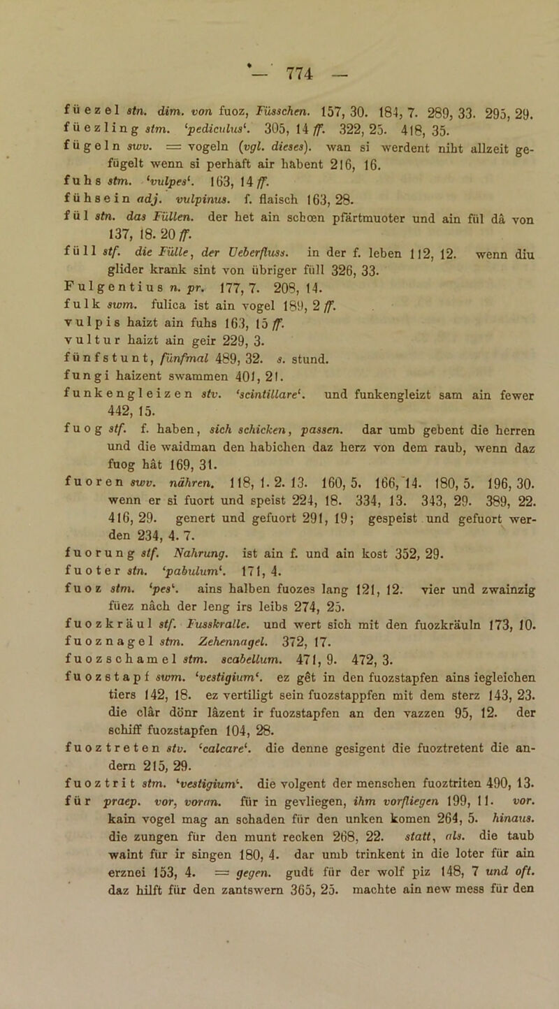 füezelä/n. dim. von fuoz, Füsschen. 157,30. 184, 7. 289, 33. 295,29. füezlingsfm. ‘pediculusK 305, 14 ff. 322,25. 418,35. f ü g e 1 n swv. = vögeln (vgl. dieses), wan si werdent nibt allzeit ge- fügelt wenn si perhaft air habent 216, 16. f u h s stm. ‘vulpes1. 163, 14 ff. fühsein adj. vulpinus. f. flaisch 163,28. fül stn. das Füllen, der het ain scboen pfärtmuoter und ain fül da von 137, 18. 20 ff. füll stf. die Fülle, der Ueberfluss. in der f. leben 112, 12. wenn diu glider krank sint von übriger füll 326, 33- Fulgentius n. pr. 177,7. 208,14. f u 1 k swm. fulica ist ain vogel 189, 2 ff. vulpis haizt ain fuhs 163, Ib ff. v u 11 u r haizt ain geir 229, 3- fiinfstunt, fünfmal 489, 32. s. stund, fungi haizent swammen 401, 21. funkengleizen stv. ‘scintillare1. und funkengleizt sam ain fewer 442, 15. fuog stf. f. haben, sich schicken, passen, dar umb gebent die herren und die waidman den habichen daz herz von dem raub, wenn daz fuog hat 169, 31. fuoren swv. nähren. 118,1.2.13. 160,5. 166,14. 180,5. 196,30. wenn er si fuort und speist 224, 18. 334, 13. 343, 29. 389, 22. 416, 29. genert und gefuort 291, 19; gespeist und gefuort wer- den 234, 4. 7. f u o r u n g stf. Nahrung, ist ain f. und ain kost 352, 29. fuoterstn. ‘pabulum1. 171,4. fuoz stm. ‘pes1-. ains halben fuozes lang 121, 12. vier und zwainzig füez nach der leng irs leibs 274, 25. fuozkräul stf. Fusskralle. und wert sich mit den fuozlcräuln 173, 10. fuoznagel stm. Zehennagel. 372, 17. f u o z s c h a m e 1 stm. scabellum. 471,9. 472,3. fuozstapf swm. ‘vestigium‘. ez get in den fuozstapfen ains iegleichen tiers 142, 18. ez vertiligt sein fuozstappfen mit dem sterz 143,23. die clär dönr läzent ir fuozstapfen an den vazzen 95, 12. der schilf fuozstapfen 104, 28. fuoztreten stv. ‘calcare1. die denne gesigent die fuoztretent die an- dern 215, 29. fuoztrit stm. '■vestigium'-. die volgent der menschen fuoztriten 490, 13* für praep. vor, voran. für in gevliegen, ihm vorfliegen 199, 11- vor. kain vogel mag an schaden für den unken komen 264, 5. hinaus. die zungen für den munt recken 268, 22. statt, als. die taub waint für ir singen 180, 4. dar umb trinkent in die loter für ain erznei 153, 4. = gegen, gudt für der wolf piz 148, 7 und oft. daz hilft für den zantswern 365, 25. machte ain new mess für den