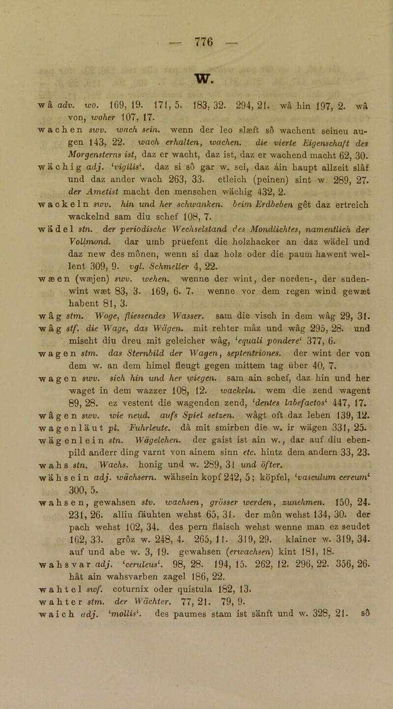 W. w ä adv. wo. 169,19. 171,5. 183,32. 294,21. wä hin 197,2. wä von, woher 107, 17. wachen swv. wach sein, wenn der leo slseft sö wachent seineu äu- gen 143, 22. wach erhalten, wachen. die vierte Eigenschaft des Morgensterns ist, daz er wacht, daz ist, daz er wachend macht 62, 30. w ä c h i g adj. lvigilis‘. daz si sö gar w. sei, daz äin haupt allzeit släf und daz ander wach 263, 33. etleich (peinen) sint w. 289, 27. der Ametist macht den menschen wächig 432, 2. wackeln swv. hin und her schwanken, beim Erdbeben get daz ertreich wackelnd sam diu schef 108, 7. w ä d e 1 stn. der 'periodische Wechselstand des Mondlichtes, namentlich der Vollmond, dar utnb prüefent die holzhacker an daz wädel und daz new des mönen, wenn si daz holz oder die paum hawent wel- lent 309, 9- vgl. Schmeller 4, 22. w » e n (waejen) swv. wehen, wenne der wint, der norden-, der suden- wint wset 83, 3. 169, 6. 7. wenne vor dem regen wind gewset habent 81, 3. wäg stm. Woge, fliessendes Wasser, sam die visch in dem wäg 29, 31. wäg stf. die Wage, das Wägen, mit rehter mäz und wäg 295, 28. und mischt diu dreu mit geleicher wäg, ‘equali pondere1 377, 6. wagen stm. das Sternbild der Wagen, septentriones. der wint der von dem w. an dem himel fleugt gegen mittem tag über 40, 7. wagen swv. sich hin und her wiegen, sam ain schef, daz hin und her waget in dem wazzer 108, 12. wackeln, wem die zend wagent 89, 28. ez vestent die wagenden zend, ‘dentes labefactos1 447, 17. wägen swv. wie neud. aufs Spiel setzen, wägt oft daz leben 139, 12. wagenläut pl. Fuhrleute, dä mit smirben die w. ir wägen 331, 25. wägenlein stn. Wägelchen, der gaist ist ain w., dar auf diu eben- pild anderr ding varnt von ainem sinn etc. hintz dem andern 33, 23. wahs stn. Wachs, honig und w. 289, 31 und öfter. w ä h s e i n adj. wächsern, wähsein köpf 242, 5; köpfel, ‘vasculum cereum1 300, 5. wahsen, gewahsen stv. ivachsen, grösser werden, zunehmen. 150, 24. 231, 26. alliu fäuhten wehst 65, 31. der mön wehst 134, 30. der pach wehst 102, 34. des pern flaisch wehst wenne man ez seudet 162, 33. gröz w. 248, 4. 265, 11. 319, 29. lclainer w. 319, 34- auf und abe w. 3, 19. gewahsen (erwachsen) kint 181, 18. wahsvar adj. ‘ceruleus1. 98, 28. 194, 15. 262, 12. 296,22. 356,26. hät ain wahsvarben zagel 186, 22. wahtel swf. coturnix oder quistula 182, 13. wahter stm. der Wächter. 77,21. 79,9. waich adj. ‘mollis1. des paumes stam ist sänft und w. 328, 21. so