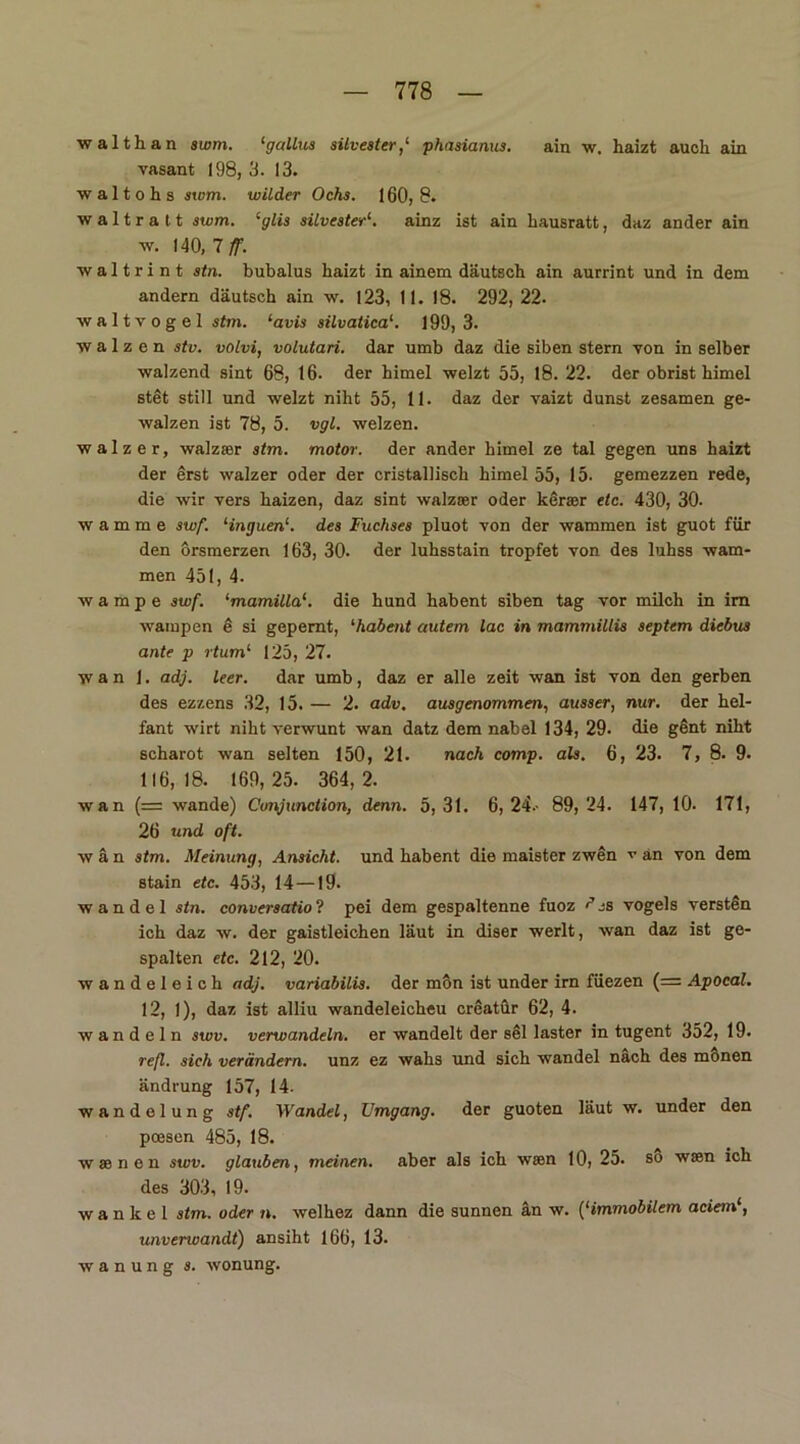 walthan swm. ‘gallus Silvester,‘ phasianus. ain w. haizt auch ain vasant 198, 3. 13. waltohs swm. wilder Ochs. 160, 8. w a 11 r a 11 swm. ‘glis Silvester1. ainz ist ain hausratt, daz ander ain w. 140, 7 ff. waltrint stn. bubalus haizt in ainem däutsch ain aurrint und in dem andern däutsch ain w. 123, 11. 18. 292, 22. waltvogel stm. ‘avis silvatica1. 199,3. ■walzen stv. volvi, volutari. dar umb daz die siben Stern von in selber ■walzend sint 68, 16. der himel welzt 55, 18. 22. der obrist himel stet still und -welzt niht 55, 11. daz der vaizt dunst zesamen ge- walzen ist 78, 5. vgl. weizen. walzer, walzser stm. motor. der ander himel ze tal gegen uns haizt der erst walzer oder der cristallisch himel 55, 15. gemezzen rede, die wir vers haizen, daz sint walzser oder kerser etc. 430, 30- wamme swf. ‘inguen1. des Fuchses pluot von der wammen ist guot für den orsmerzen 163, 30. der luhsstain tropfet von des luhss wam- men 451, 4. wampe swf. ‘mamilla1. die hund habent siben tag vor milch in im wampen e si gepemt, '•habent autem lac in mammillis septem diebus ante p rtum‘ 125, 27. w a n 1. adj. leer. dar umb, daz er alle zeit wan ist von den gerben des ez/.ens 32, 15. — 2. adv. ausgenommen, ausser, nur. der hel- fant wirt niht verwunt wan datz dem nabel 134, 29. die gent niht scharot wan selten 150, 21. nach comp. als. 6, 23. 7, 8. 9. 116,18. 169,25. 364,2. wan (= wände) Cunjunction, denn. 5,31. 6,24.- 89,24. 147, 10. 171, 26 und oft. w ä n stm. Meinung, Ansicht, und habent die maister zwen v an von dem stain etc. 453, 14—19. wandel stn. conversatiol pei dem gespaltenne fuoz ?js vogels versten ich daz w. der gaistleichen laut in diser werlt, wan daz ist ge- spalten etc. 212, 20. wandeleich adj. variabilis. der mön ist under irn füezen (= Apocal. 12, 1), daz ist alliu wandeleicheu creatür 62, 4. wandeln swv. verwandeln, er wandelt der sei laster in tugent 352, 19. refl. sich verändern, unz ez wahs und sich wandel nach des monen ändrung 157, 14. wandelung stf. Wandel, Umgang, der guoten laut w. under den pcesen 485, 18. wsenen swv. glauben, meinen, aber als ich wsen 10, 25. so wsen ich des 303, 19. wanke! stm. oder n. welhez dann die sunnen an w. (‘immobilem adern.1, unverwandt) ansiht 166, 13. w a n u n g s. wonung.