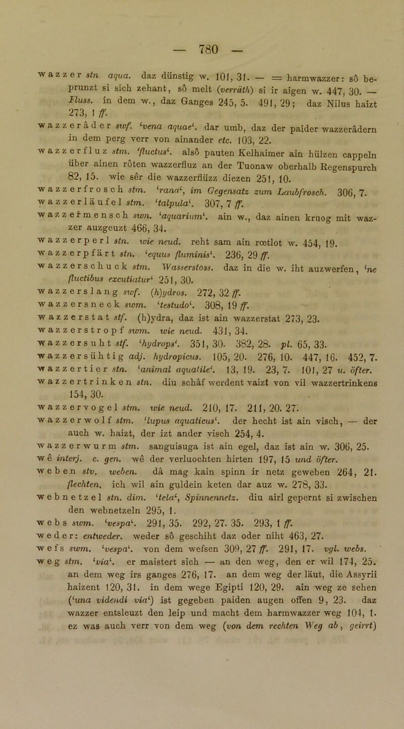 wazzer stn aqua, daz dünstig w. 101, 31. — = harmwazzer: so be- prunzt si sich zehant, so melt (verräth) si ir aigen w. 447, 30. Fiuss. in dem w., daz Ganges 245, 5. 491, 29; daz Nilus haizt 273, I ff. wazzer ad er swf. ‘vena aquae1. dar umb, daz der paider wazzerädern in dem perg verr von ainander etc. 103, 22. wazzer fl uz stm. ‘ftuctus‘. alsö pauten Kelhaimer ain hülzen cappeln über ainen roten wazzerfluz an der Tuonaw oberhalb Regenspurch 82, 15. wie ser die wazzerflüzz diezen 251, 10. wazzer frösch stm. ‘rana‘, im Gegensatz zum Laubfrosch. 306, 7. wazzerläufel stm. ‘talpula1. 307, 7 ff. wazzermensch swn. ‘aquarium1. ain w., daz ainen krnog mit waz- zer auzgeuzt 466, 34. wazzerperl stn. wie neud. reht sam ain roetlot w. 454, 19. wazzerpfärt stn. ‘equus ßuminis1. 236, 29 ff. wazzerschuck stm. Wasserstoss. daz in die w. iht auzwerfen, ‘ne ftuctibus excutiatur1 251, 30. wazzerslang swf. (h)ydros. 272, 32 ff. wazzersneck swm. ‘testudo‘. 308, 19 ff. wazzerstat stf. (h)ydra, daz ist ain wazzerstat 273, 23. wazzerstropf swm. wie neud. 431, 34. wazzersuht stf. ‘hydrops‘. 351, 30. 382, 28. pl. 65, 33. wazzersühtig adj. hydropicus. 105,20. 276,10. 447,16. 452,7. wazzertier stn. ‘animal aquatile'. 13, 19. 23,7. 101,27 «. öfter. wazzer trinken stn. diu schäf werdent vaizt von yil wazzertrinkens 154, 30. wazzervogel stm. wie neud. 210,17. 211,20.27. wazzerwolf stm. ‘lupus aquaticus‘. der hecht ist ain visch, — der auch w. haizt, der izt ander visch 254, 4. wazzer wurm stm. sanguisuga ist ain egel, daz ist ain w. 306, 25. w e interj. c. gen. we der verluochten hirten 197, 15 und öfter. weben stv. weben. da mag kain spinn ir netz geweben 264, 21. ßechten, ich wil ain guidein keten dar auz w. 278, 33. webnetzel stn. dim. ‘tela‘, Spinnennetz, diu airl gepernt si zwischen den webnetzeln 295, 1. w e b s swm. ‘vespai. 291, 35. 292, 27. 35. 293, 1 ff. weder: entweder, weder so geschiht daz oder niht 463, 27. wefs swm. ‘vespa1. von dem wefsen 309,27 ff- 291, 17. vyl. webs. weg stm. ‘via1, er maistert sich — an den weg, den er wil 174, 25. an dem weg irs ganges 276, 17. an dem weg der laut, die Assyrii haizent 120, 31. in dem wege Egipti 120, 29. ain weg ze sehen (‘una videndi via‘) ist gegeben paiden äugen offen 9, 23. daz wazzer entsleuzt den leip und macht dem harmwazzer weg 104, 1. ez was auch verr von dem weg (von dem rechten Weg ab, geint)