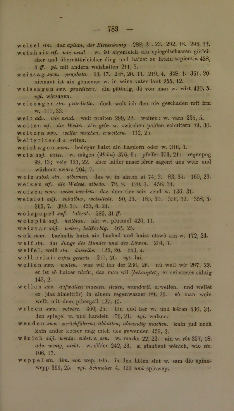 w eisei stm. dux apium, der Bienenkönig. 288,21.23. 292, 18. 294, 11. weishait stf. wie neud. w. ist aigenleich ain spiegelschawen götlei- cher und übernätürleicher ding und haizet ze latein sapientia 438, 4 ff. pl. mit andern weisliaiten 211, 3. ■weissag stcm. propheta. 63, 17. 218, 20. 33. 219, 4. 348, 1. 361, 20- niemant ist ain genaamer w. in seins vater iant 255, 12. weissagen swv. praedicere. diu pätönig, da von man w. wirt 430, 5. vgl. wärsagen. weissagen stn. praedictio. doch wolt ich den nie geschaden mit irm w. 111,33. weit adv. wie neud. weit praiten 299, 22. weiten: w. varn 235, 5. weiten stf. die Weite, ain gröz w. zwischen paiden schultern 49, 30. weitern swv. weiter machen, erweitern. 112,25. weitgritend s. griten. weithagen swm. bedegar haizt ain hagdorn oder w. 316, 3. weiz adj. wtiss. w. mägen (Mohn) 376,6; pfeffer 373, 21; regenpog 98, 13; veig 323, 22. aber laider unser lerer sagent uns weiz und würkent swarz 204, 7. weiz subst. stn. albumen. daz w. in ainem ai 74, 3. 83, 34. 160, 29. weizen stf. die Weisse, albedo. 79,8. 120, 3- 456,34. weizen swv. weiss werden, daz dem tier sein zend w. 136, 31. weizlot adj. subalbus, weisslicht. 90,23. 185,30. 356,32. 358,5- 365,7. 382,30. 453,6.24. weizpapel swf. la!cea‘. 385, 31 ff. w e i z p 1 ä adj. hellblau, hat w. plüemel 420, 11. weizvar adj. weiss-, hellfarbig. 465, 25. wek swm. bachadis haizt ain bachad und haizt etswä ain w. 172, 24. weif stn. das Junge des Hundes und des Löwen. 204, 3. welfel, welfl stn. dasselbe. 125,20. 143,4. welherlai: ety'us generis. 277, 26. vgl. lai. wellen swv, wollen, waz wil ich der 236, 26. nu well wir 287, 22. er ist so haizer nätür, daz man wil (behauptet), er sei Staates sühtig 143, 2. wellen swv. aufwallen machen, sieden, mundartl. erwellen. und wellet ez (daz himeltrör) in ainem regenwazzer 89, 26. so man wein wellt mit dem pibergail 127, 15. weizen swv. volvere. 360, 25. hin und her w. und keren 430, 31. den Spiegel w. und handeln 176, 21. vgl. walzen, wenden swv. zurück fuhren', abhalten, abwendig machen, kain jud noch kain ander ketzer mag mich des gewenden 459, 2. wänich adj. wenig, subst. c. gen. w. marks 22,22. ain w. rot 357, 18. adv. wenig, nicht, w. släfen 242, 23. si glaubent wenich, wie etc. 106, 17. w e p p e 1 stn. dim. von wep, tela. in den holen sint w. sam die spinn- wepp 399, 25. vgl. Schmeller 4, 122 und spinwep.