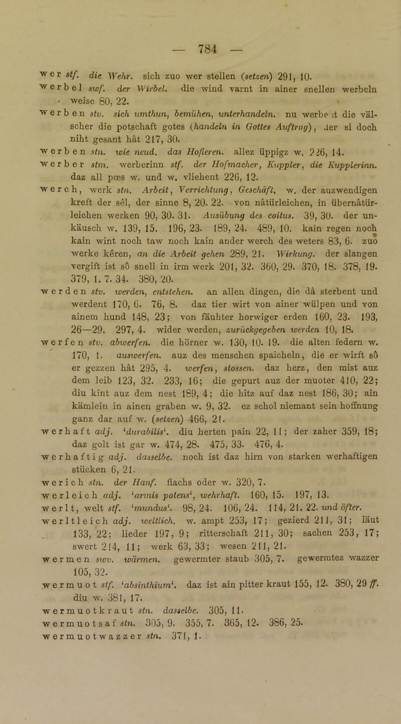 wer stf. die Wehr, sich zuo wer stellen (setzen) 291, 10. w e r b e 1 swf. der Wirbel, die wind varnt in ainer snellen werbcln • weise 80, 22. werben stv. sich umthun, bemühen, unterhandeln, nu werbe it die väl- scher die potschaft gotes (.handeln in Gottes Auftrag), der si doch niht gesant hat 217, 30. werben stn. wie neud. das Hofieren, allez üppigz w. 226, 14. Werber stm. werberinn stf. der Hofmacher, Kuppler, die Iiupplerinn. daz all poes w. und w. vliehent 226, 12. w erch, werk stn. Arbeit, Verrichtung, Geschäft, w. der auzwendigen lcreft der sei, der sinne 8, 20. 22. von natürlichen, in übernätür- leichen werken 90, 30. 31. Ausübung des coitus. 39, 30- der un- käusch w. 139, 15. 196, 23. 189, 24. 489, 10. kain regen noch kain wint noch taw noch kain ander werch des weters 83, 6- zuo werke keren, an die Arbeit gehen 289, 21. Wirkung, der slangen vergift ist so snell in irm werk 201, 32. 360, 29. 370, 18. 378, 19. 379,1.7.34. 380,20. werden stv. werden, entstehen, an allen dingen, die d& sterbent und werdent 170, 6. 76, 8. daz tier wirt von ainer wiilpen und von ainem liund 148, 23; von fäuhter horwiger erden 160, 23. 193, 26—29. 297, 4. wider werden, zurückgegeben werden 10, 18. werfen stv. abwerfen, die liörner w. 130, 10. 19. die alten federn w. 170, 1. auswerfen, auz des menschen spaicheln, die er wirft so er gezzen hat 295, 4. werfen, stossen. daz herz, den mist auz dem leib 123, 32. 233, 16; die gepurt auz der muoter 410, 22; diu kint auz dem nest 189, 4; die hitz auf daz nest 186, 30; ain kämlein in ainen graben w. 9, 32. ez schol niemant sein hoffnung ganz dar auf w. (setzen) 466, 21. w e r h a f t adj. ‘durabilis1. diu herten pain 22, 11; der zäher 359, 18; daz golt ist gar w. 474, 28. 475, 33. 476, 4. werhaftig adj. dasselbe, noch ist daz hirn von starken werhaftigen stücken 6, 21- w e r i c h stn. der Hanf, flachs oder w. 320, 7. werleich adj. ‘armis polens‘, wehrhaft. 160, 15. 197, 13. werlt, weit stf. lmundus‘. 98,24. 106,24. 114,21. 22.und öfter. werltleich adj. weltlich, w. ampt 253, 17; gezierd 211, 31; laut 133, 22; lieder 197, 9; ritterschaft 211, 30; saclien 253, 17; swert 214, 11; werk 63, 33; wesen 211, 21. w e r m e n swv. wärmen, gewermter staub 305, 7. gewermtez wazzer 105, 32. wermuot stf. ‘absinthium1. daz ist ain pitter kraut 155, 12. 380, 29 ff. diu w. 381, 17. wermuotkraut stn. dasselbe. 305, 11. w e r m u o t s a f stn. 305,9. 355,7. 365, 12. 386,25. wermuotwazzer stn. 371, 1.