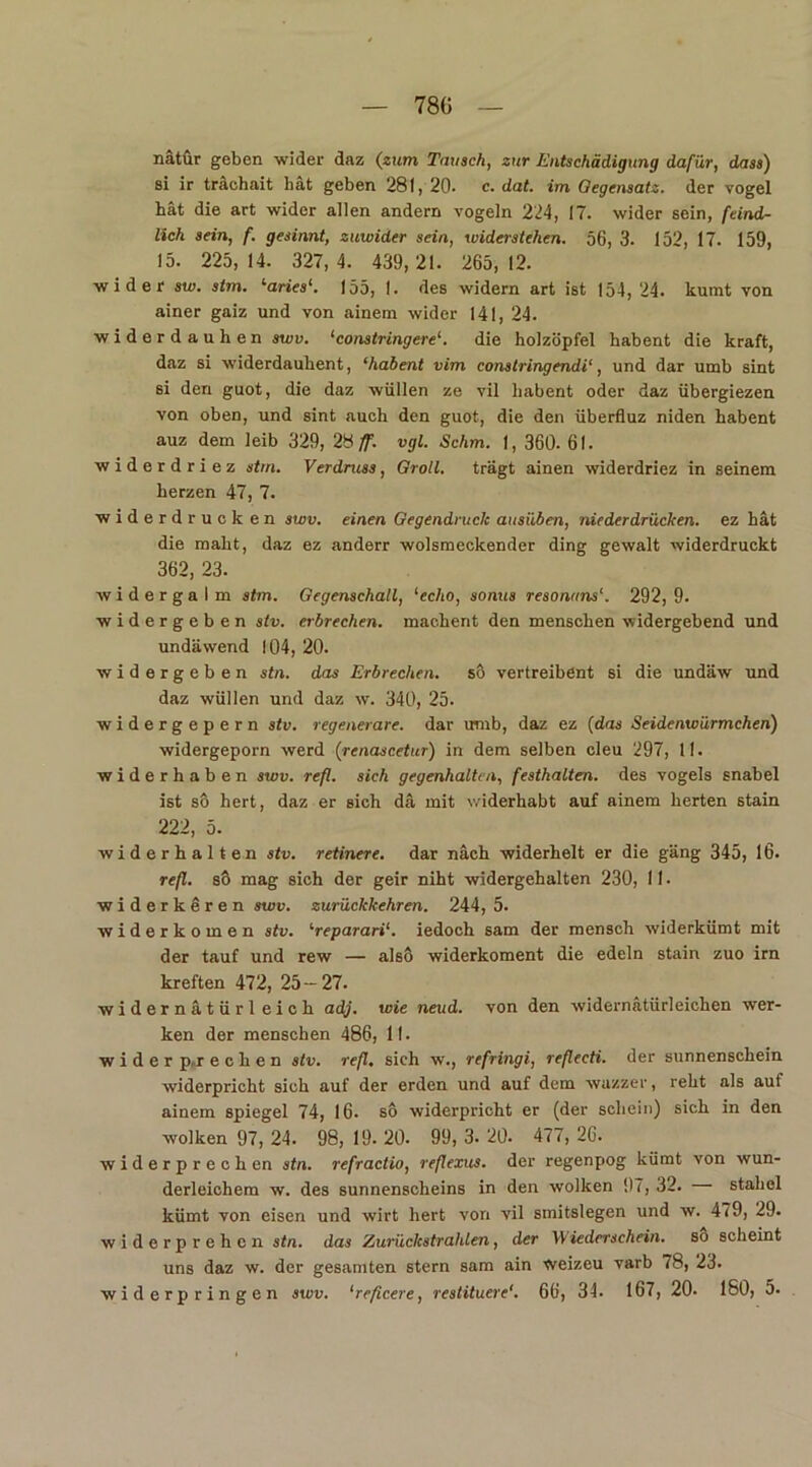 780 nätür geben wider daz (zum Tausch, zur Entschädigung dafür, dass) si ir trächait bat geben 281, 20- c. dat. im Gegensatz, der vogel hat die art wider allen andern vögeln 224, 17. wider sein, feind- lich sein, f. gesinnt, zuwider sein, widerstehen. 56, 3. 152, 17. 159, 15. 225,14. 327,4. 439,21. 265,12. wider sw. stm. ‘aries‘. 155, I. des widern art ist 154,24. kumt von ainer gaiz und von ainem wider 141, 24. widerdauhen swv. ‘constringeredie holzöpfel habent die kraft, daz si widerdauhent, ‘habent vim constringendi‘, und dar umb sint si den guot, die daz wüllen ze vil habent oder daz iibergiezen von oben, und sint auch den guot, die den überfluz niden habent auz dem leib 329, 28 ff. vgl. Schm. 1, 360. 61. widerdriez stm. Verdruss, Groll. trägt ainen widerdriez in seinem herzen 47, 7. Widerdrucken swv. einen Gegendruck ausüben, niederdrücken. ez hat die mäht, daz ez anderr wolsmeckender ding gewalt widerdruckt 362, 23. widergalm stm. Gegenschall, ‘echo, sonus resonnns292, 9. widergeben stv. erbrechen, machent den menschen widergebend und undäwend 104, 20. widergeben stn. das Erbrechen. sö vertreibent si die undäw und daz wüllen und daz w. 340, 25. widergepern stv. regenerare. dar umb, daz ez (das Seidenwürmchen) widergeporn werd (renascetur) in dem selben eleu 297, 11. widerhaben swv. refl. sich gegenhalten, festhalten. des vogels snabel ist so hert, daz er sich da mit widerhabt auf ainem herten stain 222, 5. widerhalten stv. retinere. dar nach widerhelt er die gäng 345, 16. refl. so mag sich der geir niht widergehalten 230, 11 • widerkeren swv. zurückkehren. 244, 5. widerkomen stv. ‘reparari‘. iedoch sam der mensch widerkümt mit der tauf und rew — alsö widerkoment die edeln stain zuo irn kreften 472, 25-27. widernätürl eich adj. wie neud. von den widernätürleichen wer- ken der menschen 486, II. wider p.r e c h e n stv. refl. sich w., refringi, reflecti. der sunnenschein widerpricht sich auf der erden und auf dem wazzer, reht als auf ainem Spiegel 74, 16. sö widerpricht er (der schein) sich in den wölken 97, 24. 98, 19. 20- 99, 3. 20- 477, 26. widerprechen stn. refractio, reflexus. der regenpog kümt von wun- derlichem w. des sunnenscheins in den wölken 97, 32. stahel kümt von eisen und wirt hert von vil smitslegen und w. 479, 29. widerprehen stn. das Zurückstrahlen, der Wiederschein, so scheint uns daz w. der gesamten stern sam ain weizeu varb 78, 23.