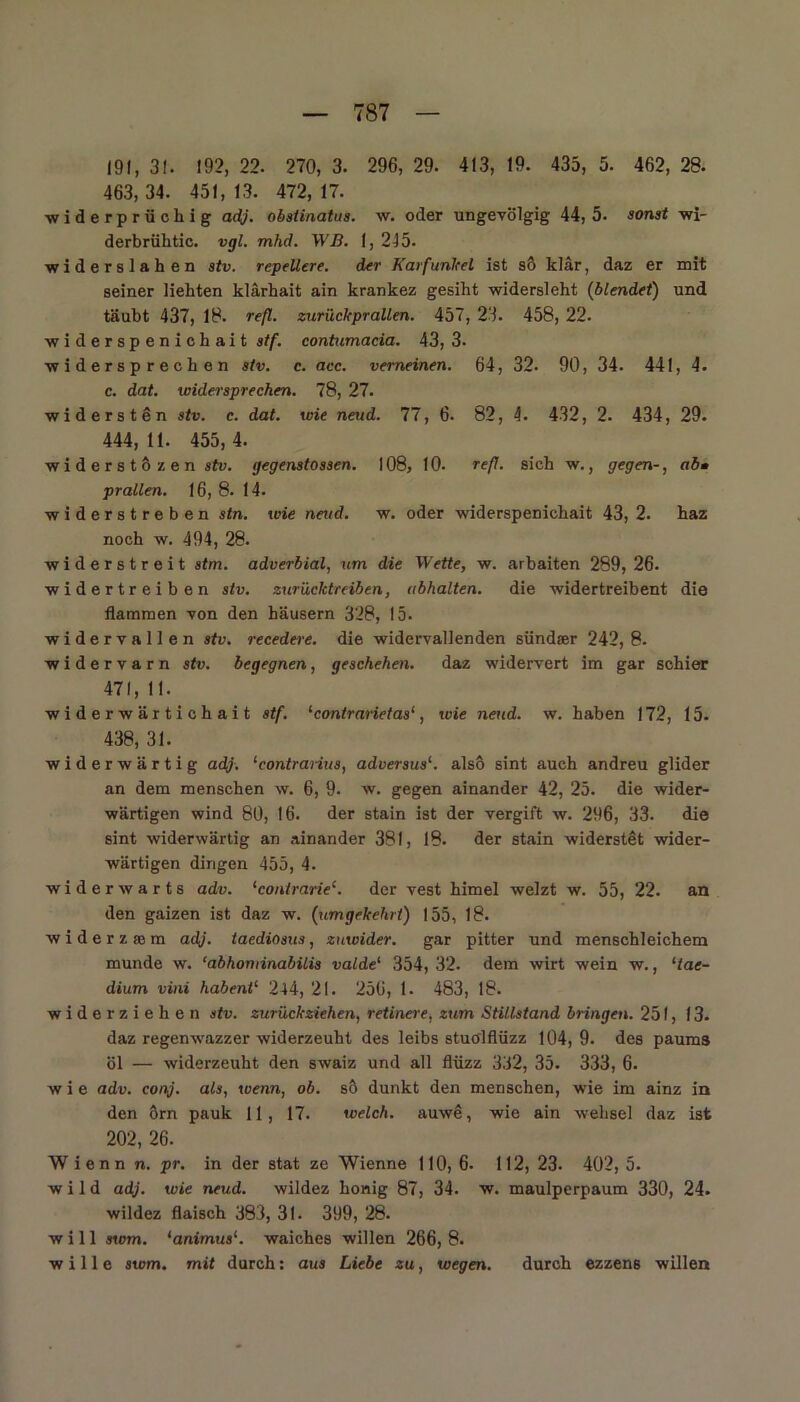 191, 31. 192, 22. 270, 3. 296, 29. 413, 19. 435, 5. 462, 28. 463,34. 451,13. 472,17. widerprüchig adj. obstinatus. w. oder ungevölgig 44, 5. sonst wi- derbrühtic. vgl. mhd. WB. 1, 215. ■widersiahen stv. repellere. der Karfunkel ist sö klär, daz er mit seiner liebten klärhait ain krankez gesiht widersieht (blendet) und täubt 437, 18. refl. zurück prallen. 457, 23. 458, 22. widerspenichait stf. contumacia. 43, 3- widersprechen stv. c. acc. verneinen. 64, 32. 90, 34. 441, 4. c. dat. widersprechen. 78, 27. widersten stv. c. dat. wie neud. 77, 6. 82, 4. 432, 2. 434, 29. 444,11. 455,4. wi d e r s t 6 z e n stv. gegenstossen. 108, 10. refl. sich w., gegen-, ab• prallen. 16, 8. 14. widerstreben stn. wie neud. w. oder widerspenichait 43, 2. haz noch w. 494, 28. widerstreit stm. adverbial, um die Wette, w. arbaiten 289,26. widertreiben stv. zurücktreiben, ubhalten. die widertreibent die flammen von den häusern 328, 15. widervallen stv. recedere. die widervallenden sündser 242, 8. widervarn stv. begegnen, geschehen, daz widervert im gar schier 471, 11. widerwärtichait stf. 1 contrariet asl, wie neud. w. haben 172, 15. 438, 31. widerwärtig adj. ‘contrarius, adversus1. also sint auch andreu glider an dem menschen w. 6, 9. w. gegen ainander 42, 25. die wider- wärtigen wind 80, 16. der stain ist der vergift w. 296, 33. die sint widerwärtig an ainander 381, 18. der stain widerstet wider- wärtigen dingen 455, 4. widerwarts adv. ‘contrarie£. der vest himel welzt w. 55, 22. an den gaizen ist daz w. (umgekehrt) 155, 18. widerzfem adj. taediosus, zuwider, gar pitter und menschleichem munde w. ‘abhonlinabilis valde' 354, 32. dem wirt wein w., ‘tae- dium vini habent1 244, 21. 256, 1. 483, 18. widerziehen stv. zurückziehen, retinere, zum Stillstand bringen. 251, 13. daz regenwazzer widerzeuht des leibs stuölflüzz 104, 9. des paums öl — widerzeuht den swaiz und all flüzz 332, 35. 333, 6. wie adv. conj. als, wenn, ob. so dunkt den menschen, wie im ainz in den örn pauk 11, 17. welch, auwä, wie ain wehsei daz ist 202, 26. Wienn n. pr. in der stat ze Wienne 110, 6- 112, 23. 402, 5. wild adj. wie neud. wildez honig 87, 34. w. maulperpaum 330, 24. wildez flaisch 383, 31. 399, 28. will swm. ‘animus1. waiches willen 266, 8. wille swm. mit durch: aus Liebe zu, wegen. durch ezzens willen