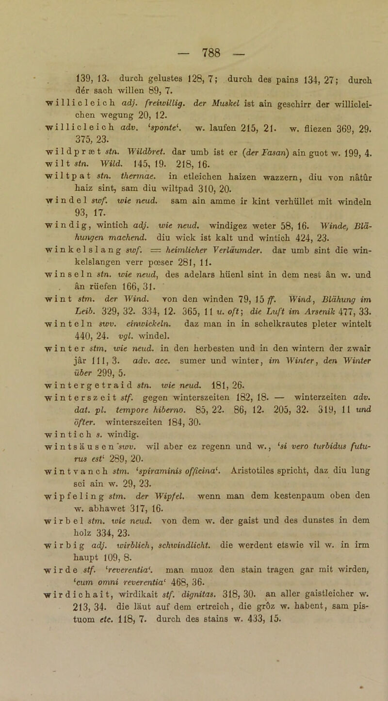 139, 13. durch gelustes 128, 7; durch des pains 134, 27; durch der sach willen 89, 7. willicleich adj. freiwillig, der Muskel ist ain geschirr der williclei- chen wegung 20, 12. willicleich adv. ‘sponte1. w. laufen 215, 21- w. fliezen 369, 29. 375, 23. wildprset stn. Wildbret, dar umb ist er (der Fasan) ain guot w. 199, 4. wilt stn. Wild. 145,19. 218,16. wiltpat stn. thennae. in etleichen haizen wazzern, diu von nätür haiz sint, sam diu wiltpad 310, 20. w i n d e 1 swf. wie neud. sam ain amme ir kint verhüllet mit windeln 93, 17. windig, wintich adj. wie neud. windigez weter 58, 16. Winde, Blä- hungen machend, diu wick ist kalt und wintich 424, 23. winkelslang swf. — heimlicher Verläumder. dar umb sint die win- kelslangen verr poeser 281, 11. winseln stn. wie neud, des adelars hüenl sint in dem nest an w. und an rüefen 166, 31. wint stm. der Wind, von den winden 79, 15 ff. Wind, Blähung im Leib. 329, 32. 334, 12. 365, 11 u. oft; die Luft im Arsenik 477, 33. w i n t e 1 n swv. einwickeln, daz man in in schelkrautes pleter wintelt 440, 24. vgl. winde!. winter stm. wie neud. in den herbesten und in den wintern der zwair jär 111,3. adv. acc. sumer und winter, im Winter, den Winter über 299, 5. w i n t e r g e t r a i d stn. wie neud. 181,26- Winterszeit stf. gegen Winterszeiten 182, 18. — winterzeiten adv. dat. pl. tempore hiberno. 85, 22. 86, 12. 205, 32. 319, 11 und öfter. Winterszeiten 184, 30- wintich s. windig. wintsäusen 'swv. wil aber ez regenn und w., ‘si vero turbidus futu- rus est1 289, 20. wintvanch stm. ‘spiraminis officinaAristotiles spricht, daz diu lung sei ain w. 29, 23. wipfeling stm. der Wipfel, wenn man dem kestenpaum oben den w. abhawet 317, 16. wirbel stm. wie neud. von dem w. der gaist und des dunstes in dem holz 334, 23. wir big adj. wirblich, schwindlicht, die werdent etswie vil w. in irm haupt 109, 8. wirde stf. ‘reverentia“. man muoz den stain tragen gar mit wirden, ‘cum omni reverentia1 468, 36. wirdichait, wirdikait stf. dignitas. 318,30. an aller gaistleicher w. 213, 34. die laut auf dem ertreich, die gröz w. habent, sam pis- tuom etc. 118, 7. durch des stains w. 433, 15.