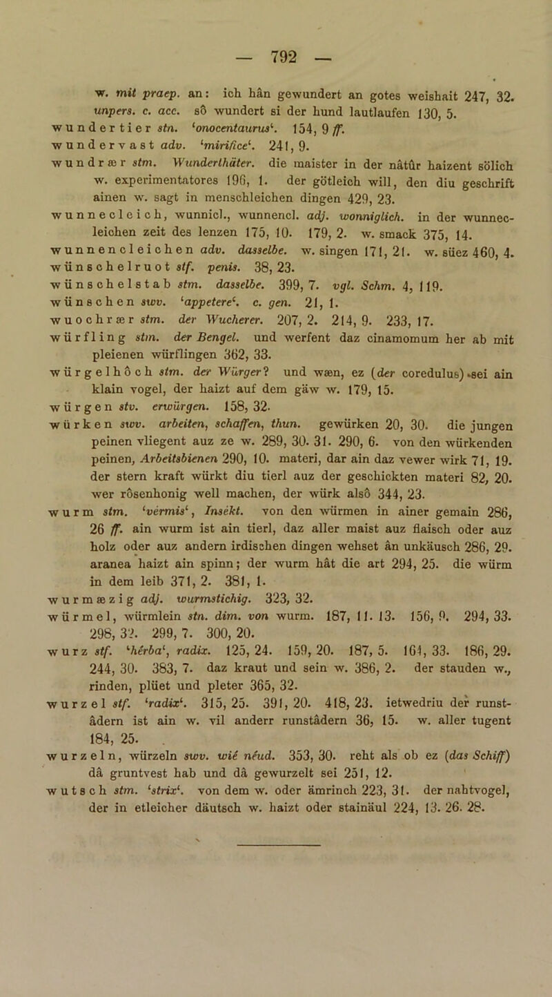 w. mit praep. an: ich hän gewundert an gotes weishait 247, 32. unpers. c. acc. so wundert si der Lund lautlaufen 130, 5. Wundertier stn. ‘onocentaurus1. 154, 9 ff. wundervast adv. ‘miri/ice1. 241, 9. wundrffir stm. Wunderthäter. die maister in der nätür haizent sölich w. experimentatores 196, 1. der götleich will, den diu geschrift ainen w. sagt in menschleichen dingen 429, 23. wunnecleich, wunnich, wunnencl. adj. wonniglich. in der wunnec- leichen zeit des lenzen 175, 10. 179, 2. w. smack 375, 14. wunnencl eichen adv. dasselbe, w. singen 171, 21. w. süez 460, 4. wünschelruot stf. penis. 38, 23. wünschelstab stm. dasselbe. 399, 7. vgl. Schm. 4, 119. wünschen swv. ‘appeterec. c. gen. 21, 1. wuochrser stm. der Wucherer. 207,2. 214,9. 233,17. würfling stm. der Bengel, und werfent daz cinamomum her ab mit pleienen würflingen 362, 33. würgelhoch stm. der Würgerl und waen, ez (der coredulus) .sei ain klain vogel, der haizt auf dem gäw w. 179, 15. würgen i(». erwürgen. 158,32- w ü r k e n swv. arbeiten, schaffen, thun. gewürken 20, 30. die jungen peinen vliegent auz ze w. 289, 30. 31. 290, 6. von den würkenden peinen, Arbeitsbienen 290, 10. materi, dar ain daz vewer wirk 71, 19. der stern kraft würkt diu tierl auz der geschickten materi 82, 20. wer rösenhonig well machen, der würk also 344, 23. wurm stm. ‘vermis‘, Insekt, von den würmen in ainer gemain 286, 26 ff. ain wurm ist ain tierl, daz aller maist auz flaisch oder auz holz oder auz andern irdischen dingen wehset an unkäusch 286, 29. aranea haizt ain spinn; der wurm hat die art 294, 25. die würm in dem leib 371, 2. 381, 1. wurmsezig adj. wurmstichig. 323, 32. würmcl, würmlein stn. dim. von wurm. 187, 11. 13. 156,9. 294,33. 298,32. 299,7. 300,20. wurz stf. '■herba1, radix. 125,24. 159, 20. 187, 5. 161,33. 186,29. 244, 30. 383, 7. daz kraut und sein w. 386, 2. der Stauden w., rinden, plüet und pleter 365, 32. Wurzel stf. ‘radix1. 315,25. 391,20. 418,23. ietwedriu der runst- ädern ist ain w. vil anderr runstädern 36, 15. w. aller tugent 184, 25. wurzeln, würzein swv. wie neud. 353, 30. reht als ob ez (das Schiff) da gruntvest hab und da gewurzelt sei 251, 12. wutsch stm. ‘strix1. von dem w. oder ämrinch 223, 31. der nahtvogel, der in etleicher däutsch w. haizt oder stainäul 224, 13. 26. 28.