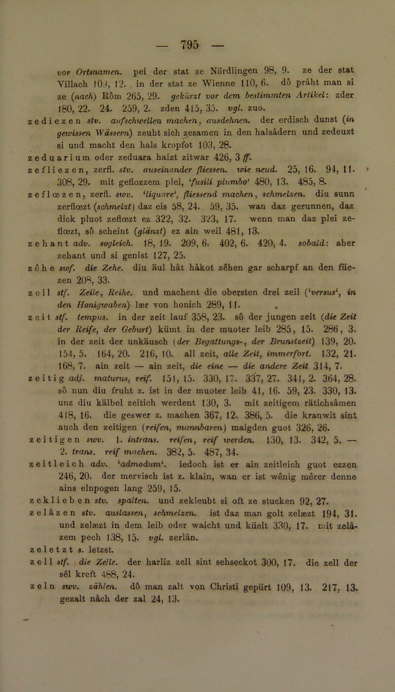 vor Ortsnamen, pei der stat ze Nördlingen 98, 9. ze der stat Villach 10.), 12. in der stat ze Wienne 110, 6. dö präht man si ze (nach) Rom 2Ö5, 29. gekürzt vor dem bestimmten Artikel: zder 180, 22. 24. 259, 2. zden 415, 35. vgl. zuo. zediezen stv. aufschwellen machen, ausdehnen, der erdisch dunst (in gewissen Wässern) zeuht sich zesamen in den halsädern und zedeuzt si und macht den hals kropfot 103, 28. zeduarium oder zeduara haizt zitwar 426, 3 ff. zefliezen, zerfl. stv. auseinander fliessen. wie neud. 25, 16. 94, II. 308, 29. mit geflozzem plei, ‘fusili piumbo‘ 480, 13. 485, 8. zeflcezen, zerfl. swv. ‘liquare1, fliessend machen, schmelzen, diu sunn zerfloezt (schmelzt) daz eis 58, 24. 59, 35. wan daz gerunnen, daz dick pluot zeflcezt ez 322, 32. 323, 17. wenn man daz plei ze- floezt, so scheint (glänzt) ez ain weil 481, 13. zeliant adv. sogleich. 18, 19. 209,6. 402,6. 420,4. sobald: aber zehant und si genist 127, 25. z c h e swf. die Zehe, diu äul hat häkot zehen gar scharpf an den füe- zen 208, 33. zcil stf. Zeile, Reihe, und machent die obersten drei zeil (‘versus1, in den Honigwaben) laer von honich 289, 11. , zeit stf. tempus. in der zeit lauf 358, 23. sö der jungen zeit (die Zeit der Reife, der Geburt) kümt in der muoter leib 285, 15. 286, 3. in der zeit der unkäusch (der Begattungs-, der Brunstzeit) 139, 20- 154, 5. 164, 20. 216, 10. all zeit, alle Zeit, immerfort. 132, 21. 168, 7. ain zeit — ain zeit, die eine — die andere Zeit 314, 7. zeitig adj. maturus, reif. 151,15. 330,17. 337, 27. 341,2. 364,28. so nun diu fruht z. ist in der muoter leib 41, 16. 59, 23. 330, 13. unz diu kälbel zeitich werdent 130, 3. mit zeitigem rätichsämen 418, 16. die geswer z. machen 367, 12. 386, 5. die kranwit sint auch den zeitigen (reifen, mannbaren) maigden guot 326, 26. zeitigen swv. 1. intrans. reifen, reif werden. 130, 13. 342, 5. — 2. trans. reif machen. 382, 5- 487, 34. zeitleich adv. ‘admodum‘. iedoch ist er ain zeitleich guot ezzen 246, 20. der mervisch ist z. klain, wan er ist wenig merer denne ains elnpogen lang 259, 15. zeklieben stv. spalten, und zekleubt si oft ze stucken 92, 27. zeläzen stv. auslassen, schmelzen, ist daz man golt zelaezt 194, 31. und zelaszt in dem leib oder waicht und küelt 330, 17. mit zelä- zem pech 138, 15. vgl. zerlän. z e 1 e t z t s. letzst. zell stf. die Zelle, der harliz zell sint sehseckot 300, 17. die zell der säl kreft 488, 24. zeln swv. zählen, dö man zalt von Christi gepürt 109, 13- 217, 13. gezalt näch der zal 24, 13.
