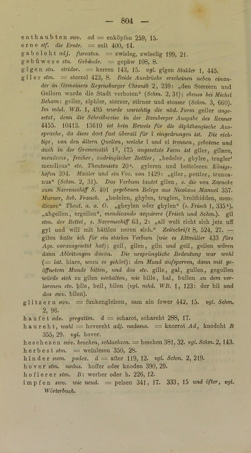 enthaubten swv. ad = enlcöpfen 259, 15. erne stf. die Ernte. = snit 400, 14. gabeleht adj. furcatus. = zwisleg, zwiselig 199, 21. gebüweze stn. Gebäude. = gepäw 108, 8. gigen stn. stridor. — kerren 143, 15. vgl. gigen Stalder 1, 445. g i 1 e r stm. — sterzel 423, 8. Beide Ausdrücke erscheinen neben einan- der in Gemeiners Regensburger Chronik 2, 239: „den Sterzern und Geilem wurde die Stadt verboten“ (Schm. 2,31); ebenso bei Michel Beham: geiler, zipliler, sterzer, stirner und stosser (Schm. 3, 660). Im mhd. WB. 1, 495 wurde unrichtig die nhd. Form geiler ange- setzt, denn die Schreibweise in der Bamberger Ausgabe des Renner 4455. 10413. 13610 ist kein Beweis für die diphthongische Aus- sprache, da diese dort fast überall für i eingedrungen ist. Die rich- tige, von den altern Quellen, welche i und ei trennen, gebotene und auch in der Grammatik 13, 175 angesetzte Form ist giler, gilsere, mendicus, frecher, zudringlicher Bettler, „bedeler, gliylre, trugler' mendicus“ etc. Theutonista 20a. gyleren und betteieren Königs- hofen 394. Maaler und einVoc. von 1429: „giler, pettler, trunca- nus“ (Schm. 2, 31). Das Verbum lautet gilen, s. die von Zamcke zum Narrenschiff S. 401 gegebenen Belege aus Nicolaus Manuel 357. Murner, Seb. Franck. „bedelen, gbylen, truglen, broitbidden, men- dicare“ Theut. a. a. 0. „gheylen oder ghylen“ (s. Frisch 1, 335b). „abgeilen, ergeilen“, mendicando acquirere (Frisch und Schm.), gil stm. der Bettel, s. Narrenschiff 63, 2: „all weit riebt sich jetz uff gyl und will mit bättlen neren sich.“ Zeitschrift 8, 524, 27. — gilen halte ich für ein starkes Verbum (wie es Ettmüller 433 fürs Ags. vorausgesetzt hat); geil, gilen, giln und geil, geilen wären dann Ableitungen davon. Die ursprüngliche Bedeutung war wohl (= lat. hiare, wozu es gehört): den Mund aufsperren, dann mit ge- öffnetem Munde bitten, und das stv. gille, gal, gullen, gegollen würde sich zu gilen verhalten, wie bille, bal, bullen zu dem ver- lorenen stv. bile, beil, bilen (vgl. mhd. WB. 1, 123: der bil und das swv. bilen). glitzern swv. = funkengleizen, sam ain fewer 442, 15. vgl. Schm. 2, 96. häufet adv. gregatim. d — scharot, schareht 288, 17. haureht, wohl = hovereht adj. nodosus. = knorrot Ad, knodoht B 355, 29. vgl. hover. heschezen swv. keuchen, schluchzen. — heschen 381,32. vgl. Schm. 2, 143. h e r b e s t stm. = Weinlesen 350, 28. hin der swm. podex. d = after 119, 12. vgl. Schm. 2, 219. hover stm. nodus. hoffer oder knoden 390, 29. hofierer stm. B: Werber oder h. 226, 12. impfen swv. wie neud. = pelzen 341, 17. 333, 15 und öfter, vgl. Wörterbuch.