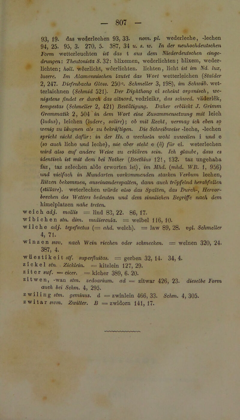 93,19. das wederlecken 93, 33. nom.pl. wederleche, -lechen 94, 25. 95, 3. 270, 5. 387, 34 u. s. w. In der neuhochdeutschen Form wetterleuchten ist das t aus dem Niederdeutschen einge- drungen: Theutonista S. 32: blixemen, wederlichten; blixem, weder- lichten; holl, weerlicht, weerlichten. lichten, licht ist im Nd. lux, lucere. Im Alamannischen lautet das Wort wetterleichen (Stalder 2, 247. Diefenbachs Oloss. 250°. Schmeller 3, 198), im Schwab, wet- terlaichnen (Schmid 521). Der Diphthong ei scheint organisch, we- nigstens findet er durch das altnord, vedrleikr, das schwed. väderlek, tempestas (Schmeller 2, 421) Bestätigung. Daher erblickt J. Grimm Grammatik 2, 504 in dem Wort eine Zusammensetzung mit leich (ludus), leichen (ludere, salire); ob mit Recht, vermag ich eben so wenig zu läugnen als zu bekräftigen. Die Schreibweise -leche, -lechen spricht nicht dafür: in der Hs. a wechseln wohl zuweilen i und e (so auch liehe und leche), nie aber steht e (e) für ei. weterlechen wird also auf andere Weise zu erklären sein. Ich glaube, dass es identisch ist mit dem bei Notker (Boethius 12!, 132. taz ungehaba faz, taz zelechen aide erworten ist), im Mhd. (mhd. WB. 1, 956) und vielfach in Mundarten vorkommenden starken Verbum lechen, Ritzen bekommen, auseinanderspalten, dann auch tröpfelnd herabfallen (stillare). weterlechen würde also das Spalten, das Durch-, Hervor- brechen des Wetters bedeuten und dem sinnlichen Begriffe nach dem himelplatzen nahe treten. weich adj. mollis = lind 83,22. 86, 17. wibichen stn. dim. muliercula. — weibel 116, 10. w i 1 c h e adj. tepefactus (=: ahd. welch). = law 89, 28. vgl. Schmeller 4, 71. winzen swv. nach Wein riechen oder schmecken. — weinen 320, 24- 387, 4. wüestikeit stf. superfluitas. = gerben 32, 14. 34,4. zickel stn. Zicklein. = kitzlein 127,29. z i t e r swf. = cicer. = kicher 389, 6. 20. zitwen, -wan stm. zedoarium. ad = zitwar 426, 23- dieselbe Form auch bei Schm. 4, 295. zwiling stm. geminus. d — zwinlein 466,33. Schm. 4,305. zwitar swm. Zwitter. B — zwidorn 141, 17.