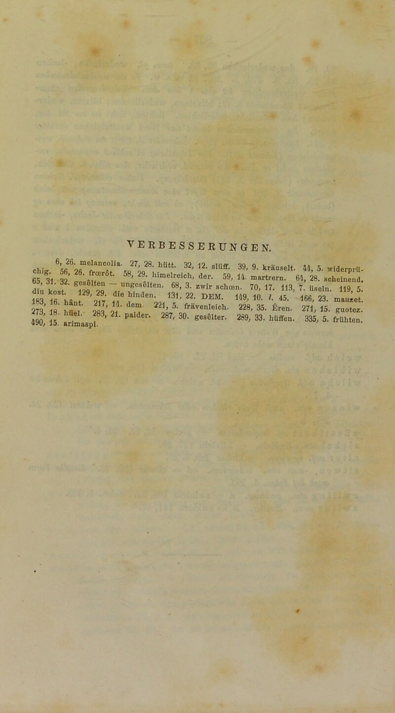 VERBESSERUNGEN. Chi. « oT l32,12. slüff. 39, 9. kräuselt fit t “• 26' /rtErot- 58' 29‘ 'nmelreich, der. 59, 14. martrern. , r geflten - ungeselten. 68, 3. zwir achten. 70, 17. 113 183 ! '-« T Uinden' 131' 22‘ DEM- 10- '■ 45. 2«* «' ^ 21J> l'L dem 221 > 5- frävenleich. 228, 35. Eren. . ' If hueL 283’ 21- Paidcl'- 287, 30. geselter. 289, 33. hüffen 490, 15. arimaspi. 44, 5. widerprii- >4, 28. scheinend. 7. üseln. 119, 5. 166, 23. mauzet. 271, 15. guotez. 335, 5. frühten.