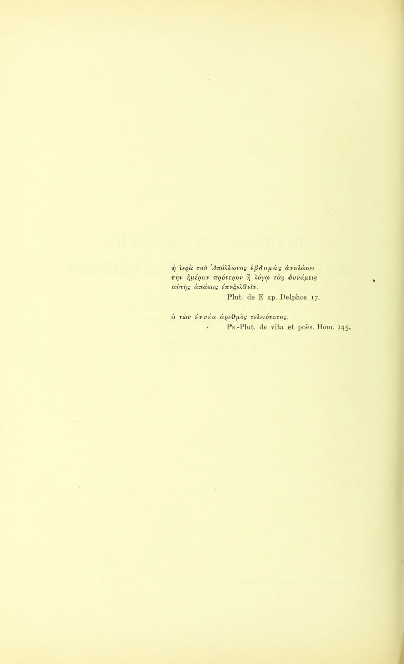 i] Isqu rov ’AnölXcovog ißdo[idg avaXd>6Si tt)v ij^Qixv nqortQov rj löycp rag dvvdfieig airf/g dndaag ins^slQ'ilv. Plut. de E ap. Delphos 17. 6 rüv ivvta dpf-9'fiög rslsiorarog. * Ps.-Plut. de vita et poes. Hom. 145.