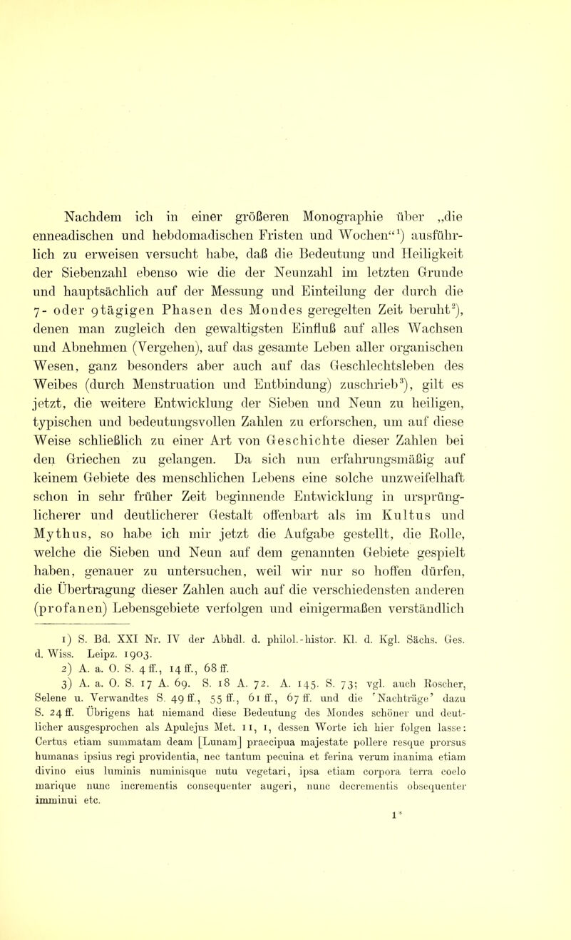 enneadischen und hebdomadischen Fristen und Wochen“1) ausführ- lich zu erweisen versucht habe, daß die Bedeutung und Heiligkeit der Siebenzahl ebenso wie die der Neunzahl im letzten Grunde und hauptsächlich auf der Messung und Einteilung der durch die 7- oder 9tägigen Phasen des Mondes geregelten Zeit beruht2), denen man zugleich den gewaltigsten Einfluß auf alles Wachsen und Almehmen (Vergehen), auf das gesamte Leben aller organischen Wesen, ganz besonders aber auch auf das Geschlechtsleben des Weibes (durch Menstruation und Entbindung) zuschrieb3), gilt es jetzt, die weitere Entwicklung der Sieben und Neun zu heiligen, typischen und bedeutungsvollen Zahlen zu erforschen, um auf diese Weise schließlich zu einer Art von Geschichte dieser Zahlen bei den Griechen zu gelangen. Da sich nun erfahrungsmäßig auf keinem Gebiete des menschlichen Lebens eine solche unzweifelhaft schon in sehr früher Zeit beginnende Entwicklung in ursprüng- licherer und deutlicherer Gestalt offenbart als im Kultus und Mythus, so habe ich mir jetzt die Aufgabe gestellt, die Bolle, welche die Sieben und Neun auf dem genannten Gebiete gespielt haben, genauer zu untersuchen, weil wir nur so hoffen dürfen, die Übertragung dieser Zahlen auch auf die verschiedensten anderen (profanen) Lebensgebiete verfolgen und einigermaßen verständlich 1) S. Bd. XXI Nr. IY der Abhdl. d. philol. - histor. Kl. d. Kgl. Sachs. Ges. d. Wiss. Leipz. 1903. 2) A. a. 0. S. 4 ff., 14 ff, 68 ff 3) A. a. 0. S. 17 A. 69. S. 18 A. 72. A. 145. S. 73; vgl. auch Roscher, Selene u. Verwandtes S. 49 ff, 55 ff, 61 ff., 67 ff. und die 'Nachträge’ dazu S. 24 ff Übrigens hat niemand diese Bedeutung des Mondes schöner und deut- licher ausgesprochen als Apulejus Met. 11, x, dessen Worte ich hier folgen lasse: Certus etiam summatam deam [Lunam] praecipua majestate poliere resque prorsus humanas ipsius regi providentia, nec tantum pecuina et ferina verum inanima etiam divino eius luminis numinisque nutu vegetari, ipsa etiam corpoi'a terra coelo marique nunc incrementis consequenter augeri, nunc decrementis obsequenter imminui etc. 1*