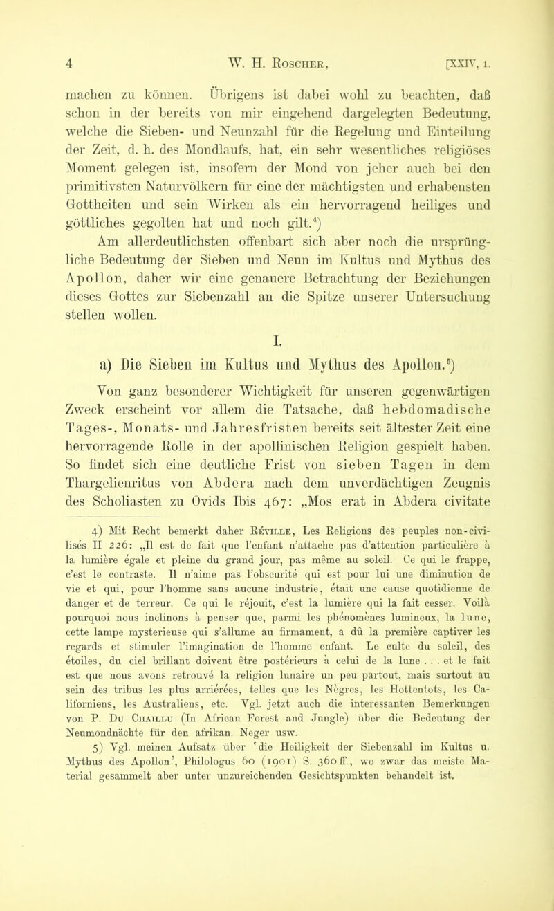 machen zu können. Übrigens ist dabei wohl zu beachten, daß schon in der bereits von mir eingehend dargelegten Bedeutung, welche die Sieben- und Nennzahl für die Regelung und Einteilung der Zeit, d. h. des Mondlaufs, hat, ein sehr wesentliches religiöses Moment gelegen ist, insofern der Mond von jeher auch bei den primitivsten Naturvölkern für eine der mächtigsten und erhabensten Gottheiten und sein Wirken als ein hervorragend heiliges und göttliches gegolten hat und noch gilt.4) Am allerdeutlichsten offenbart sich aber noch die ursprüng- liche Bedeutung der Sieben und Neun im Kultus und Mythus des Apollon, daher wir eine genauere Betrachtung der Beziehungen dieses Gottes zur Siebenzahl an die Spitze unserer Untersuchung stellen wollen. I. a) Die Sieben im Kultus und Mythus des Apollon.5) Von ganz besonderer Wichtigkeit für unseren gegenwärtigen Zweck erscheint vor allem die Tatsache, daß hebdomadische Tages-, Monats- und Jahresfristen bereits seit ältester Zeit eine hervorragende Rolle in der apollinischen Religion gespielt haben. So findet sich eine deutliche Frist von sieben Tagen in dem Thargelienritus von Abdera nach dem unverdächtigen Zeugnis des Scholiasten zu Ovids Ibis 467: „Mos erat in Abdera civitate 4) Mit Recht bemerkt daher Reville, Les Religions des peuples non-civi- lises II 226: „II est de fait que l’enfant n’attache pas d’attention particuliere a la lumiere egale et pleine du grand jour, pas meme au soleil. Ce qui le frappe, c’est le contraste. II n’aime pas l'obscurite qui est pour lui une diminution de vie et qui, pour l’homme saus aucune industrie, etait une cause quotidienne de danger et de terreur. Ce qui le rejouit, c’est la lumiere qui la fait cesser. Voila pourquoi nous inclinons a penser que, parmi les phenomenes lumineux, la lune, cette lampe mysterieuse qui s’allume au firmament, a du la premiere captiver les regards et stimuler l’imagination de 1’homme enfant. Le culte du soleil, des etoiles, du ciel brillant doivent etre posterieurs a celui de la lune . . . et le fait est que nous avons retrouve la religion lunaire un peu partout, mais surtout au sein des tribus les plus arrierees, telles que les Negres, les Hottentots, les Ca- liforniens, les Australiens, etc. Vgl. jetzt auch die interessanten Bemerkungen von P. Du Chatllu (In African Forest and Jungle) über die Bedeutung der Neumondnächte für den afrilcan. Neger usw. 5) Vgl. meinen Aufsatz über 'die Heiligkeit der Siebenzabl im Kultus u. Mythus des Apollon’, Philologus 60 (1901) S. 360 ff., wo zwar das meiste Ma- terial gesammelt aber unter unzureichenden Gesichtspunkten behandelt ist.