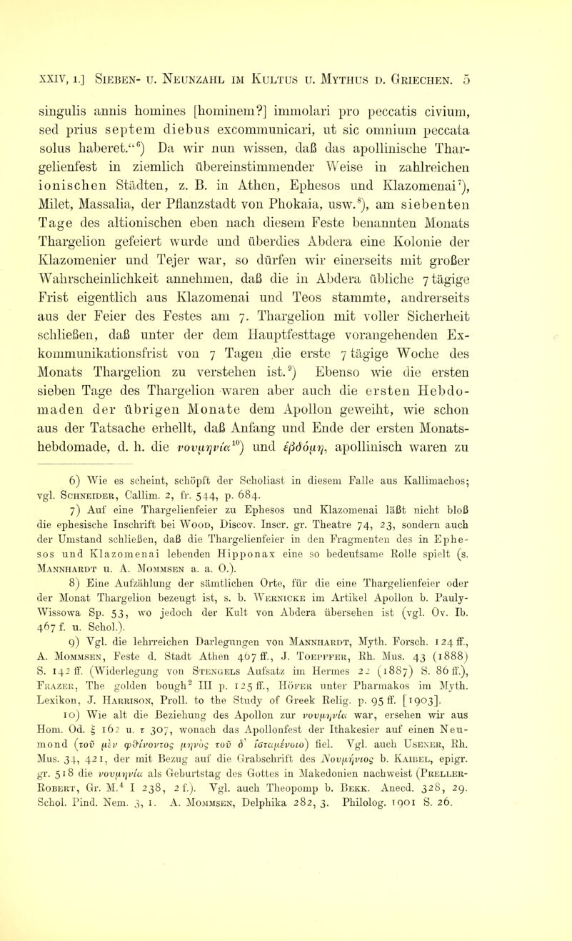 singulis annis kumines [hominem?] immolari pro peccatis civium, secl prius septem diebus excommunicari, ut sic omnium peccata solus haberet.“6) Da wir nun wissen, daß das apollinisclie Tbar- gelienfest in ziemlich übereinstimmender Weise in zahlreichen ionischen Städten, z. B. in Athen, Ephesos und Ivlazomenai7), Milet, Massalia, der Pflanzstadt von Phokaia, usw.8), am siebenten Tage des altionischen eben nach diesem Feste benannten Monats Thargelion gefeiert wurde und überdies Abdera eine Kolonie der Klazomenier und Tejer war, so dürfen wir einerseits mit großer Wahrscheinlichkeit annelimen, daß die in Abdera übliche 7 tägige Frist eigentlich aus Ivlazomenai und Teos stammte, andrerseits aus der Feier des Festes am 7. Thargelion mit voller Sicherheit schließen, daß unter der dem Hauptfesttage vorangehenden Ex- kommunikationsfrist von 7 Tagen die erste 7 tägige Woche des Monats Thargelion zu verstehen ist.9) Ebenso wie die ersten sieben Tage des Thargelion waren aber auch die ersten Hebdo- maden der übrigen Monate dem Apollon geweiht, wie schon aus der Tatsache erhellt, daß Anfang und Ende der ersten Monats- hebdomade, d. h. die vov^irjvia10) und ißdo^rj, apollinisch waren zu 6) Wie es scheint, schöpft der Scholiast in diesem Falle aus Kallimachos; vgl. Schneider, Callim. 2, fr. 544, p. 684. 7) Auf eine Thargelienfeier zu Ephesos und Klazomenai läßt nicht bloß die ephesische Inschrift bei Wood, Discov. Inscr. gr. Theatre 74, 23, sondern auch der Umstand schließen, daß die Thargelienfeier in den Fragmenten des in Ephe- sos und Klazomenai lebenden Hipponax eine so bedeutsame Rolle spielt (s. Mannhardt u. A. Mommsen a. a. 0.). 8) Eine Aufzählung der sämtlichen Orte, für die eine Thargelienfeier oder der Monat Thargelion bezeugt ist, s. b. Wernicke im Artikel Apollon b. Pauly- Wissowa Sp. 53, wo jedoch der Kult von Abdera übersehen ist (vgl. Ov. Ib. 467 f. u. Schob). 9) Vgl. die lehrreichen Darlegungen von Mannhardt, Myt-h. Forsch. 124 ff., A. Mommsen, Feste d. Stadt Athen 4£>7ff, J. Toepffer, Rh. Mus. 43 (1888) S. 142 ff. (Widerlegung von Stengels Aufsatz im Hermes 22 (1887) S. 86 ff.), Frazer, The golden bough2 III p. 125 ff., Höfer unter Pharmakos im Myth. Lexikon, J. Harrison, Proll. to the Study of G-reek Relig. p. 95 ff. [1903]. 10) Wie alt die Beziehung des Apollon zur vovfiijvia war, ersehen wir aus Hom. Od. 'S, 162 u. t 307, wonach das Apollonfest der Ithakesier auf einen Neu- mond (toü (iev cp&lvovrog (xijvog tov <f iGtaixivoio) fiel. Vgl. auch Usener, Rh. Mus. 34, 421, der mit Bezug auf die Grabschrift des Nov^r\VLoq b. Kaibel, epigr. gr. 518 die vovfirjvta als Geburtstag des Gottes in Makedonien nachweist (Preller- Robert, Gr. M.4 I 238, 2 f.). Vgl. auch Theopomp b. Bekk. Anecd. 328, 29. Schob Pind. Nem. 3, 1. A. Mommsen, Delphika 282, 3. Philolog. T901 S. 26.