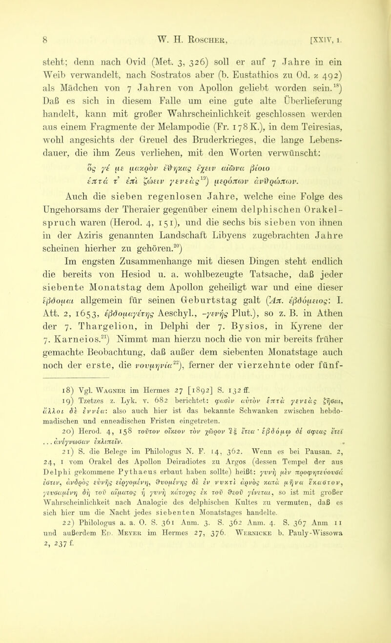 steht; denn nach Ovid (Met. 3, 326) soll er auf 7 Jahre in ein Weib verwandelt, nach Sostratos aber (b. Eustathios zu Od. 492) als Mädchen von 7 Jahren von Apollon geliebt worden sein.18) Daß es sich in diesem Falle um eine gute alte Überlieferung handelt, kann mit großer Wahrscheinlichkeit geschlossen werden aus einem Fragmente der Melampodie (Fr. 178K.), in dem Teiresias, wohl angesichts der Greuel des Bruderkrieges, die lange Lebens- dauer, die ihm Zeus verliehen, mit den Worten verwünscht: og yd 11 £ uay.obv dtiry/.ag dyeiv aiöva ßdoio djträ r e’jti gaeiv yeveug19) {leQÖrtcov ävd'QaJtav. Auch die sieben regenlosen Jahre, welche eine Folge des Ungehorsams der Theraier gegenüber einem delphischen Orakel- spruch waren (Herod. 4, 151), und die sechs bis sieben von ihnen in der Aziris genannten Landschaft Libyens zugebrachten Jahre scheinen hierher zu gehören.20) Im engsten Zusammenhänge mit diesen Dingen steht endlich die bereits von Hesiod u. a. wohlbezeugte Tatsache, daß jeder siebente Monatstag dem Apollon geheiligt war und eine dieser dßdouca allgemein für seinen Geburtstag galt (’Jx dßdoiieiog: I. Att. 2, 1653, ißdo^ccydvTjg Aeschyl., -yevrjg Plut.), so z. B. in Athen der 7. Thargelion, in Delphi der 7. Bysios, in Kyrene der 7. Karneios.21) Nimmt man hierzu noch die von mir bereits früher gemachte Beobachtung, daß außer dem siebenten Monatstage auch noch der erste, die vov^rjvLa22), ferner der vierzehnte oder fünf- 18) Vgl. Wagner im Hermes 27 [1892] S. 132 ff. 19) Tzetzes z. Lyk. v. 682 berichtet: cpcißlv ccvrov enrc< yeveug %r\6ca, allol de evvecc: also auch hier ist das bekannte Schwanken zwischen hebdo- madischen und enneadischen Fristen eingetreten. 20) Herod. 4, 158 rovrov ol'xeov rov ymqov ereu ' Eßö6f.icp ös 6cp£ccg er ei ... aveyvwociv enXineiv. 21) S. die Belege im Philologus N. F. 14, 362. Wenn es bei Pausan. 2, 24, 1 vom Orakel des Apollon Deiradiotes zu Argos (dessen Tempel der aus Delphi gekommene Pythaeus erbaut haben sollte) heißt: yvvi] p'ev 7rQO<pi]r£vov6cc e6tLV, avÖQog evvrjg ftpyopivtj, &vopevrjg de ev vvxtl ccQvbg xccrcc fiijvu enaGrov, yevöupevi] brj rov ca/rarog ■)) yvvrj xccroyog ex rov 9eov ylverca, so ist mit großer Wahrscheinlichkeit nach Analogie des delphischen Kultes zu vermuten, daß es sich hier um die Nacht jedes siebenten Monatstages handelte. 22) Philologus a. a. 0. S. 361 Anm. 3. S. 362 Amn. 4. S. 367 Anm 11 und außerdem Ed. Meyer im Hermes 27, 376. Wernicke b. Pauly-Wissowa 2, 237 f.