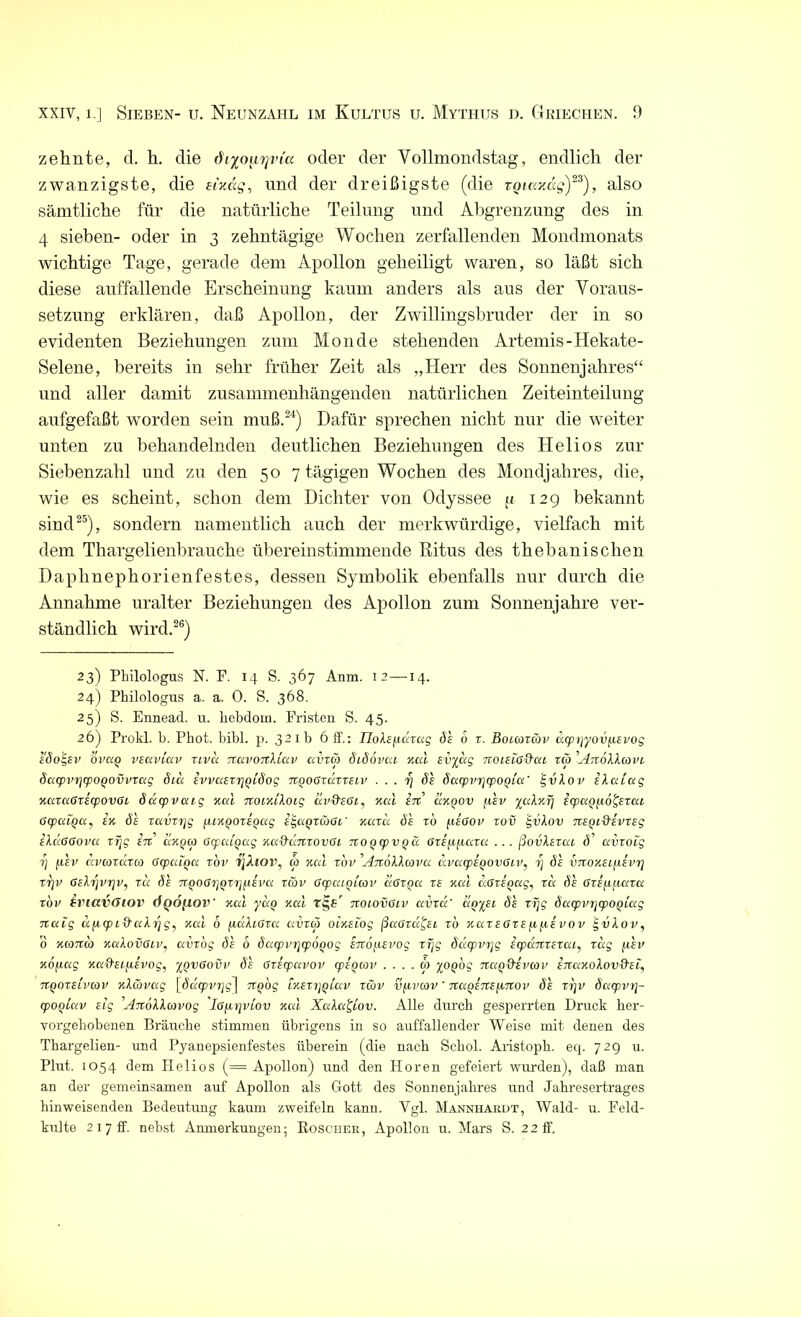 zehnte, d. h. die oder der Vollmondstag, endlich der zwanzigste, die eixag, und der dreißigste (die rgiaxccg)23), also sämtliche für die natürliche Teilung und Abgrenzung des in 4 sieben- oder in 3 zehntägige Wochen zerfallenden Mondmonats wichtige Tage, gerade dem Apollon geheiligt waren, so läßt sich diese auffallende Erscheinung kaum anders als aus der Voraus- setzung erklären, daß Apollon, der Zwillingsbruder der in so evidenten Beziehungen zum Monde stehenden Artemis-Hekate- Selene, bereits in sehr früher Zeit als „Herr des Sonnenjahres“ und aller damit zusammenhängenden natürlichen Zeiteinteilung aufgefaßt worden sein muß.24) Dafür sprechen nicht nur die weiter unten zu behandelnden deutlichen Beziehungen des Helios zur Siebenzahl und zu den 507 tägigen Wochen des Mondjahres, die, wie es scheint, schon dem Dichter von Odyssee u 129 bekannt sind25), sondern namentlich auch der merkwürdige, vielfach mit dem Thargelienbrauche übereinstimmende Ritus des thebanisehen Daphnephorienfestes, dessen Symbolik ebenfalls nur durch die Annahme uralter Beziehungen des Apollon zum Sonnenjahre ver- ständlich wird.26) 23) Pbilologus N. F. 14 S. 367 Anm. 12—14. 24) Philologus a. a. 0. S. 368. 25) S. Ennead. u. liebdom. Fristen S. 45. 26) Prokl. b. Pbot. bibl. p. 32Ib 6 ff.: TloXepäzag de 6 r. Boccozäv dcpriyovjievog edo^ev 0i'«o vtavlav zlvu tcdcvotcUciv ccvza didovai ymI evyag muetöfica za AztdXXavi. dacpvzjcpOQOvvzag dicc evvaezrjqidog TtQOGzäzzeLV . . . z) de ducpvzfjcpofzia' IgvXov elaiag KazaGzerpovGL duepveug yml noiKiloig avd'eGi, neu £7t’ olkqov jxev yu.lY.fj iepaouö^czeu Gcpalqa, ek de zavzzqg ^LKqozeqag elgugzaGL’ Kazu de z'o [izGov zov £vXov nzQi&zvzeg eXuGGova zfjg en anga Gyaigag KaQ'dnzovGL noQcpvpä Gzeizpeaza ... ßovXezat d avzofg i] [iev avazaza GcptxLQct zov ijXiov, a Kal zov AnoXXavu avacpZQOVGzv, z) d£ vnoKZLjievzj vrjv Gelzjvzjv, zu de TrooGZjOzzjueva zav Gcpcuoiav cIgzqu ze Kal u.Gzeoag, za de Gzeuixaza zov sviavGiov ÖQÖfiov Kal yuQ v.al ’ tiolovGlv avzd’ aQyei de zrjg dacpvzrjqzoQiag nalg apgDihaf Tjgj Kal 6 fiuXiGza avza oiKelog ßaGza^ei zo KazeGZEfifxevov igzzXov, 0 Ka7ra KakovGLv, avzog de 6 dacpviqcpöqog eztof-ievog zfjg ddcpvzjg eepanzezai, zag p.'ev KOfiag Kad-ELjievog, ypvGovv de Gzecpavov cpztzav . . . . a yoQog naQ&zvav eTtaKolov&el, ■jtQOZELvav K\ävag \ddepvrjg~\ KQog lkezz](zluv z&v vfivav ’ Tta^enep.nov de zz]V dacpvzj- ipooiu.v zig 'Anollavog iGjizjviov Kal XaXa^Lov. Alle durch gesperrten Druck her- vorgekobenen Bräuche stimmen übrigens in so auffallender Weise mit denen des Thargelien- und Pyanepsienfestes überein (die nach Sckol. Aristopk. eep 729 u. Plut. 1054 dem Helios (= Apollon) und den Horen gefeiert wurden), daß man an der gemeinsamen auf Apollon als Gott des Sonnenjahres und Jahresertrages hinweisenden Bedeutung kaum zweifeln kann. Vgl. Mannhardt, Wald- u. Feld- kulte 2 1 7 ff. nebst Anmerkungen; Boscher, Apollon u. Mars S. 22 ff.