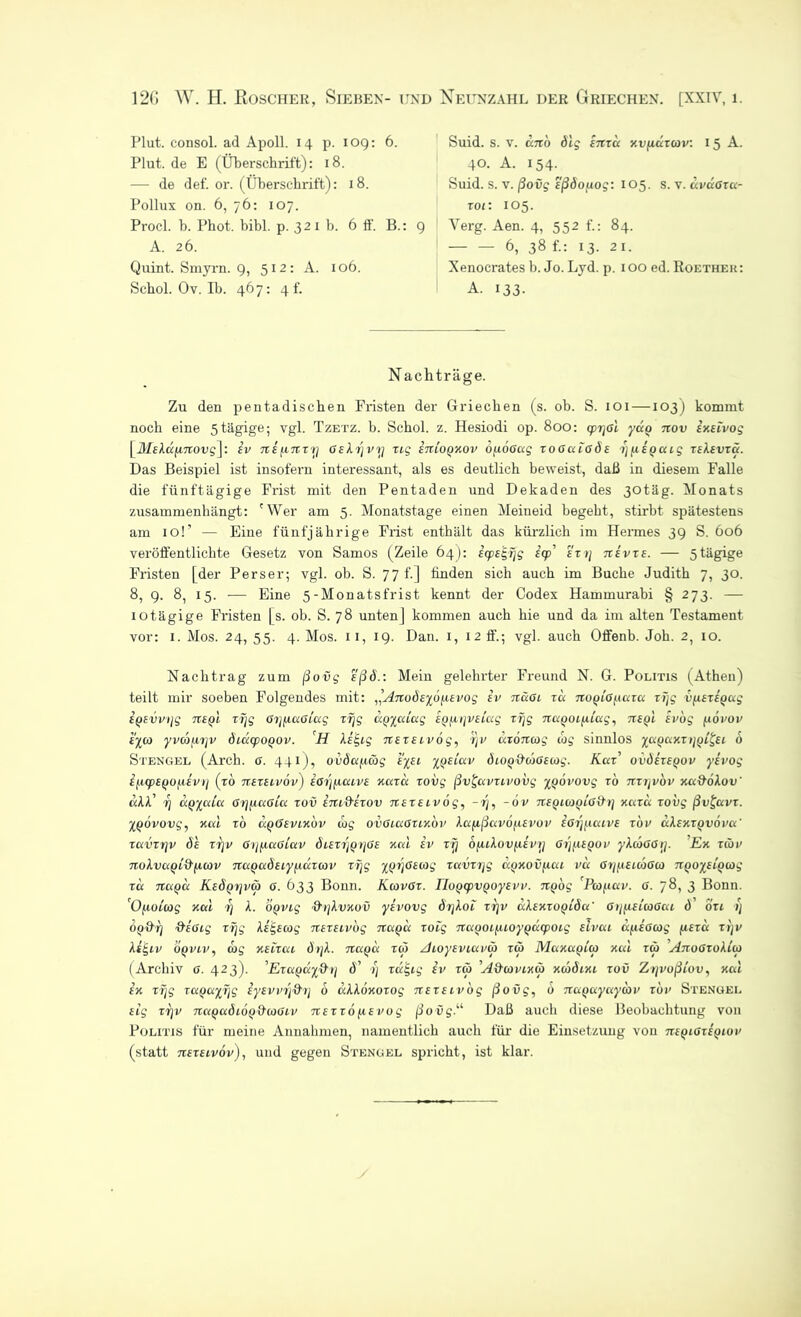 12G W. H. Roscher, Sieben- und Neunzahl der Griechen, [xxrv, 1. Plut. consol. ad Apoll. 14 p. 109: 6. Plut. de E (Überschrift): 18. — de def. or. (Überschrift): 18. Pollux on. 6, 76: 107. Procl. b. Phot. bibl. p. 32 x b. 6 tf. B.: A. 26. Quint. Smyrn. 9, 512: A. 106. Schol. Ov. Ib. 467: 4 f. Suid. s. v. cc7to ölg inzu xvfiuzurv. 15 A. 40. A. 154. Suid. s. v. ßovg sßöojiog: 105. s. v. uvußzu- zoi: 105. 9 Yerg. Aen. 4, 552 f.; 84. 6, 38 f.: 13. 21. Xenocrates b. Jo. Ljd. p. 100 ed. Roether: A. 133. Nachträge. Zu den pentadischen Fristen der Griechen (s. ob. S. 101 —103) kommt noch eine 5tägige; vgl. Tzetz. b. Schol. z. Hesiodi op. 800: cpiyol yuQ nov ixBzvog \MBXüjinovg\'. iv nBjznzrj OBXrjvrj zig inzoQxov bfzöoug zoGuißäB rjjiegcug zbXbvzü. Das Beispiel ist insofern interessant, als es deutlich beweist, daß in diesem Falle die fünftägige Frist mit den Pentaden und Dekaden des 30täg. Monats zusammenhängt: 'Wer am 5. Monatstage einen Meineid begeht, stirbt spätestens am 10!’ — Eine fünfjährige Frist enthält das kürzlich im Hermes 39 S. 606 veröffentlichte Gesetz von Samos (Zeile 64): ecpetgrjg icp’ ezt] ubvzb. — 5tägige Fristen [der Perser; vgl. ob. S. 77 b] finden sich auch im Buche Judith 7, 30. 8, 9. 8, 15. — Eine 5-Monatsfrist kennt der Codex Hammurabi § 273. — iotägige Fristen [s. ob. S. 78 unten] kommen auch hie und da im alten Testament vor: 1. Mos. 24, 55. 4. Mos. 11, 19. Dan. 1, 12 ff.; vgl. auch Offenb. Joh. 2, 10. Nachtrag zum ßovg eßö.: Mein gelehrter Freund N. G. Politis (Athen) teilt mir soeben Folgendes mit: ,’AnoÖBybjiBvog iv nußi zu noqißjcuzu zTjg vfiBzigug ioBvvijg tzbqI zrjg ßrjfiußiug zrjg UQycdug BQjirjVBcug zf\g nuqoLjiiug, ttbqI ivog jiovov cyco yvdbfirjv diucpOQOv. H XiE,ig nBZBLvbg, r)v uzoncog cog sinnlos yuquxz tjQi&i b Stengel (Arch. ß. 441), 0vöujicbg k'yei yociuv öiOQ&urßBcog. Kccz’ oväizsQOv yevog ifxcpBfjOfxevij (zb nezeivov) ißijfzucvB xuzu zovg ßv£uvzivovg yQovovg zb nzrjvov xu&oXov' «Al’ 7) uqyuiu ßrjjiußiu zov im&izov nBZBivög, -z\, -ov nBQitoQLß&rj xuzu zovg ßv£uvz. XQOvovg, xul zb uq6bvixov cog ovßiußzcxov XufißuvofiBvov ißrjjiuivB zbv ccXbxzqvovu' zuvzrjv äh zrjv ßrjfiußiuv äiBvrjQrjßs xul iv rrj bjuXovjxivrj ßrjfiBQOv yXcbßßrj. Ex zcov noXvuqi^^cov nuQaÖEiyuäzcov zrjg yQrjßscog zuvzrjg ü.oxovjxui vu ßrjjcBLcbßco TiQoyuQcog zu tzuqu KsÖQfjva) 0. 633 Bonn. Kcovßz. TIoQcpvqoyBvv. 7iQog 'Pcofiuv. 6. 78, 3 Bonn. 'OfjcoCcog xul i] X. OQVig &>)Xvxov yivovg örjXoi zrjv uXBxrogiöu' ßtj^cBLCoßui Ö' ozi r) OQ&ij ftiocg zrjg Xi^scog nszeivog tiuqu zoig 7iuQocj.uoyQÜcpoig slvui u^iißcog jiszu zrjv Xt£iv oqviv, arg xblzui ätjX. nuqu tw Aioysviuvur zur Maxaotco xui zur AnoßzoXico (Archiv ß. 423). ’Eruquy&tj ä' r) zu£ig iv zur A&covixu) xcoöixi zov ZrjvoßLov, xul ix zrjg zuQuyrjg iyBvvrj&rj b uXXoxozog neztivog ßovg, b nuQuyuycbv zbv Stengel Big zrjv nuQuäiÖQ&coßzv nszzofiBvog ßovg.u Daß auch diese Beobachtung von Politis für meine Annahmen, namentlich auch für die Einsetzung von nsQißzsQiov (statt TtBZBivbv), und gegen Stengel spricht, ist klar.