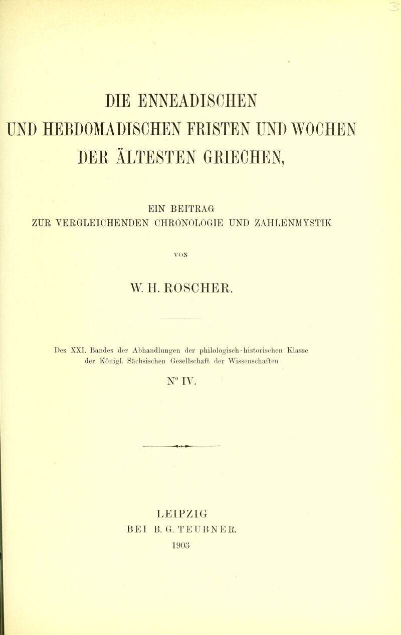 DIE ENNEADISCHEN UND HEBDOMADISCHEN FRISTEN UND WOCHEN DER ÄLTESTEN GRIECHEN, EIN BEITRAG ZUR VERGLEICHENDEN CHRONOLOGIE UND ZAHLENMYSTIK VON W. H. ROSCHER. Des XXI. Bandes der Althandlungen der philologisch-historischen Klasse der Königl. Sächsischen Gesellschaft der Wissenschaften W IV. LEIPZIG BEI B. G. TEUBNER 1903