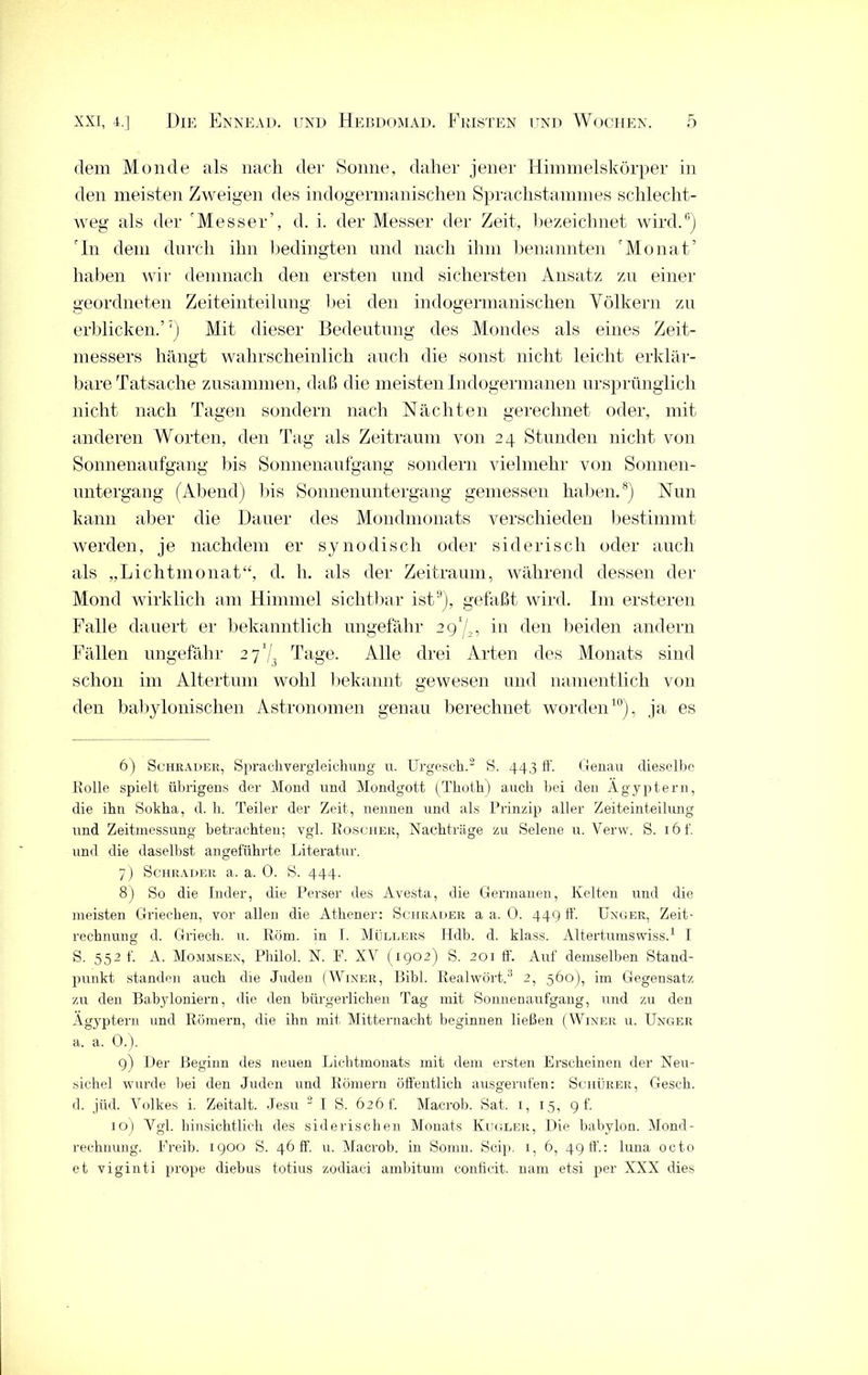 dem Monde als nach der Sonne, daher jener Himmelskörper in den meisten Zweigen des indogermanischen Sprachstammes schlecht- weg als der Messer’, d. i. der Messer der Zeit, bezeichnet wird.6) In dem durch ihn bedingten und nach ihm benannten 'Monat’ haben wir demnach den ersten und sichersten Ansatz zu einer geordneten Zeiteinteilung bei den indogermanischen Völkern zu erblicken.’7) Mit dieser Bedeutung des Mondes als eines Zeit- messers hängt wahrscheinlich auch die sonst nicht leicht erklär- bare Tatsache zusammen, daß die meisten Indogermanen ursprünglich nicht nach Tagen sondern nach Nächten gerechnet oder, mit anderen Worten, den Tag als Zeitraum von 24 Stunden nicht von Sonnenaufgang bis Sonnenaufgang sondern vielmehr von Sonnen- untergang (Abend) bis Sonnenuntergang gemessen haben.8) Nun kann aber die Dauer des Mondmonats verschieden bestimmt werden, je nachdem er sy 110 di sch oder siderisch oder auch als „Lichtmonat“, d. h. als der Zeitraum, während dessen der Mond wirklich am Himmel sichtbar ist9), gefaßt wird. I111 ersteren Falle dauert er bekanntlich ungefähr 291/,, in den beiden andern Fällen ungefähr 27'^ Tage. Alle drei Arten des Monats sind schon im Altertum wohl bekannt gewesen und namentlich von den babylonischen Astronomen genau berechnet worden10), ja es 6) Schräder, Sprachvergleichung u. TJrgesch.2 S. 443 h’. Genau dieselbe Holle spielt übrigens der Mond und Mondgott (Thoth) auch hei den Ägyptern, die ihn Sokha, d. h. Teiler der Zeit, nennen und als Prinzip aller Zeiteinteilung und Zeitmessung betrachten; vgl. Roscher, Nachträge zu Selene u. Verw. S. iöf. und die daselbst angeführte Literatur. 7) Schräder a. a. 0. S. 444. 8) So die Inder, die Perser des Avesta, die Germanen, Kelten und die meisten Griechen, vor allen die Athener: Schräder a a. 0. 449 ff. Unger, Zeit- rechnung d. Griech. u. Rom. in I. Müllers Hdb. d. klass. Altertumswiss.1 I S. 552 f. A. Mommsen, Philol. N. F. XV (1902) S. 201 ff. Auf demselben Stand- punkt standen auch die Juden (Winer, Bibi. Realwört.3 2, 560), im Gegensatz zu den Babyloniern, die den bürgerlichen Tag mit Sonnenaufgang, und zu den Ägyptern und Römern, die ihn mit Mitternacht beginnen ließen (Winer u. Unger a. a. 0.). 9) Der Beginn des neuen Lichtmonats mit dem ersten Erscheinen der Neu- sichel wurde hei den Juden und Römern öffentlich ausgerufen: Schürer, Gesell, d. jüd. Volkes i. Zeitalt. Jesu 2 I S. 626 t'. Macrob. Sat. 1, 15, 9 f. 10) Vgl. hinsichtlich des siderischen Monats Kugler, Die babylon. Mond- rechnung. Freib. 1900 S. 46 ff. u. Macrob. in Somn. Scip. 1, 6, 49 ff.: luna octo et viginti prope diebus totius zodiaci ambitum conticit. nam etsi per XXX dies