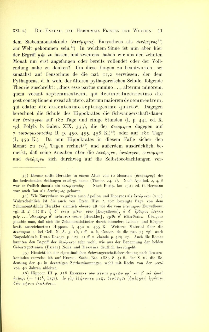 dem Siebenmonatskilide (ijtvd^irjvog) Euiystheus als tiexäiirjvog33) zur Welt gekommen sein.34) In welchem Sinne ist nun aber hier der Begriff' zu fassen, und zweitens: haben wir uns den zehnten Monat nur erst angefangen oder bereits vollendet oder der Voll- endung nahe zu denken? Um diese Fragen zu beantworten, sei zunächst auf Censorinus de die nat. 11,2 verwiesen, der dem Pythagoras, d. h. wohl der älteren pythagoreischen Schule, folgende Theorie zuschreibt: „duos esse partus omnino ..., alteruni minorem, quem vocant septemmestrem, qui decimetducentesimo die post conceptionem exeat ab utero, alteruni maiorem decemmestrem, qui edatur die ducentesimo septuagesimo quarto“. Dagegen berechnet die Schule des Hippokrates die Schwangerschaftsdauer der tjiTtqnjvoi auf 182 Tage und einige Stunden (I, p. 444 ed. K. vgl. Polyb. b. Galen. XIX, 333), die der ff«lä^voi dagegen auf 7 TtGövQaxovTcidsg (I, p. 450. 455. 458 K.)35) oder auf 280 Tage (I, 459 K.). Da nun Hippokrates in diesem Falle sicher den Monat zu 291/2 Tagen rechnet36) und außerdem ausdrücklich be- merkt, daß seine Angaben über die erttcc^irjva, oxTiqnjva, ü’Ptdinjv« und dexd(irjva sich durchweg auf die Selbstbeobachtungen ver- 33) Ebenso sollte Herakles in einem Alter von 10 Monaten (öexä/uyi'og) die ihn bedrohenden Schlangen erwürgt haben (Tlieoer. 24, 1 \ Nach Apollod. 2, 4, 8 war er freilich damals ein oxrafir]vialog. — Nach Eurip. Ion 1507 ed. G. Hermann war auch Ion als ösxä^iyvog geboren. 34) Wie Euiystheus so galten auch Apollon und Dionysos als imcifiyvoi (s. u.). Wahrscheinlich ist die auch von Tzetz. Hist. 2, 192 bezeugte Sage von dem Zehnmonatskinde Herakles ziemlich ebenso alt wie die vom sntufiyvog Eurystheus; vgl. II. T 1 17 ff.: y d exvei rplkov vlov [Eurystheus], 6 d eßSofiog eßvyxei ftetg ... 'AXxfivjvyg d’ üvfitavße roxov [Herakles], cf Eilei&vuig. Übrigens glaubte man, daß sich die Zehnmonatskinder durch besondere Lebens- und Körper- kraft auszeichneten: Hippocr. I, 450 u. 455 K. Weiteres Material über die dsKK[.iyvot s. bei Gell. N. A. 3, 16, 1 ff. u. b. Censor. de die nat. 7; vgl. auch Empedokles b. Diels Doxogr. p. 427, 21 ff. u. ebenda p. 429, 27. Auch die Römer kannten den Begriff der (hxdfiyvoi sehr wohl, wie aus der Benennung der beiden Geburtsgöttinnen (Parcae) Nona und Decuma deutlich hervorgeht. 35) Hinsichtlich der eigentümlichen Schwangerschaftsherechnung nach Tessara- kontaden verweise ich auf Hirzel, Sachs. Ber. 1885 S. 41 ff, der S. 62 die Be- deutung der 40 in derartigen Zeitbestimmungen wobl mit Recht von der yeveci von 40 Jahren ableitet. 36) Hippocr. III p. 518 Ermerins rCov nevze (lyvcov <j(.i' xcd xcd yfußv ryÜQyg (= 147 [q Tage), iv yccn e 5 y x o v r c. /. uyg deovßyßi [ y nJo \jß i\ iyyviccra. ö v o (jl y vf g ixrekevinai.