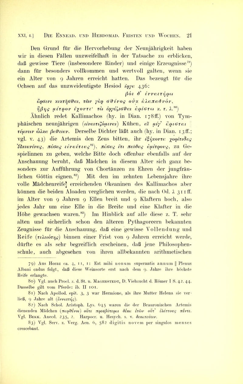 Den Grund für die Hervorhebung der Neunjährigkeit haben wir in diesen Fällen unzweifelhaft in der Tatsache zu erblicken, daß gewisse Tiere (insbesondere Rinder) und einige Erzeugnisse79) dann für besonders vollkommen und wertvoll galten, wenn sie ein Alter von 9 Jahren erreicht hatten. Das bezeugt für die Ochsen auf das unzweideutigste Hesiod tgy« 436: ßof r)’ evvaeTrjQO} aQ6eve y.tzTijßihu. rcov ydo öfHvog ovv. aXajtccdvov, rjßr/g 11 fr00v tyorre' tco ioya^EÜifta ccqi(>tgj k. t. A.80) Ähnlich redet Kallimachos (hy. in Dian. 178fr.) von Tym- phäischen neunjährigen (eivairiC,6[ievai) Kühen, cä aty ccqiötcu rtiivHv oüxa ßafteiav. Derselbe Dichter läßt auch (hy. in Dian. 13ff’.; vgl. v. 43) die Artemis den Zeus bitten, ihr e^rjxovra yooiTid'cg ’Sixeavivccg, jtdöccg eivaeveag81), jtdoccg tri jtcddccg ccaiToovg. zu Ge- spielinnen zu geben, welche Bitte doch offenbar ebenfalls auf der Anschauung beruht, daß Mädchen in diesem Alter sich ganz be- sonders zur Aufführung von Chortänzen zu Ehren der jungfräu- lichen Göttin eignen.82) Mit den im zehnten Lebensjahre ihre volle Mädchenreife] erreichenden Okeaninen des Kallimachos aber können die beiden Aloaden verglichen werden, die nach Od. X 311 ff. im Alter von 9 Jahren 9 Ellen breit und 9 Klaftern hoch, also jedes Jahr um eine Elle in die Breite und eine Klafter in die Höhe gewachsen waren.83) Im Hinblick auf alle diese z. T. sehr alten und sicherlich schon den älteren Pythagoreern bekannten Zeugnisse für die Anschauung, daß eine gewisse Vollendung und Reife (rtAflorrjg) binnen einer Frist von 9 Jahren erreicht werde, dürfte es als sehr begreiflich erscheinen, daß jene Philosophen- schule, auch abgesehen von ihren allbekannten arithmetischen 79) Aus Horaz ca. 4, 11, 1: Est mihi nonum superantis annum || Plenus Albani cadns folgt, daß diese Weinsorte erst nach dem 9. Jahre ihre höchste Reife erlangte. 80) Ygl. auch Proei. z. d. St. u. Magerstedt, D. Viehzucht d. Römer I S. 42. 44. Dasselbe gilt vom Pferde: ib. II 101. 81) Nach Apollod. epit. 3, 3 war Hermione, als ihre Mutter Helena sie ver- ließ, 9 Jahre alt (svvaeTrjg). 82) Nach Schol. Aristoph. Lys. 045 waren die der Brauronischen Artemis dienenden Mädchen fjrao'9'ivoi) ovre jrgeoßvTegca öeku etcov ovt fAdrrovg tcevie. Vgl. Bekk. Anecd. 235, 2. Harpocr. u. Hesych. s. v. öekkteveiv. 83) Vgl. Serv. z. Verg. Aen. 6, 582 digitis novera per singulos menses crescebant.
