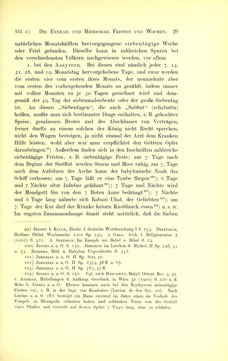 natürlichen Monatshälften hervorgegangene siebentägige Woche oder Frist gefunden. Dieselbe kann in zahlreichen Spuren bei den verschiedensten Völkern nachgewiesen werden, vor allem i. bei den As Syrern. Bei diesen sind nämlich jeder 7. 14. 21. 28. und 19. Monatstag hervorgehobene Tage, und zwar werden die ersten vier vom ersten ihres Monats, der neunzehnte aber vom ersten des vorhergehenden Monats an gezählt, indem immer mit vollen Monaten zu je 30 Tagen gerechnet wird und dem- gemäß der 49. Tag der siebenmalsiebente oder der große Siebentag ist. An diesen „Siebentagen“, die auch „Sabbat“ (schabattu) heißen, mußte man sich bestimmter Dinge enthalten, z. B. gekochter Speise, gesalzenen Brotes und des Abschlusses von Verträgen, ferner durfte an einem solchen der König nicht Recht sprechen, nicht den Wagen besteigen, ja nicht einmal der Arzt dem Kranken Hilfe leisten, wohl aber war man verpflichtet den Göttern Opfer darzubringen.99) Außerdem finden sich in den Inschriften zahlreiche siebentägige Fristen, z. B. siebentägige Feste; am 7. Tage nach dem Beginn der Sintflut werden Sturm und Meer ruhig, am 7. Tage nach dem Aufsitzen der Arche kann der babylonische Noah das Schiff verlassen; am 7. Tage läßt er eine Taube fliegen100); 6 Tage und 7 Nächte sitzt Izdubar gelähmt101); 7 Tage und Nächte wird der Mondgott Sin von den 7 Boten Anus bedrängt102); 7 Nächte und 6 Tage lang näherte sich Eabani Uhat, der Geliebten103); am 7. Tage der Kur darf der Kranke keinen Knoblauch essen104) u. s. w. I111 engsten Zusammenhänge damit steht natürlich, daß die Sieben 99) Jensen b. Kluue, Ztschr. f. deutsche Wortforschung I S. 153. Delitzsch, Berliner Philol. Wochensc.hr. 1902 Sp. 539. v. Gall, Arch. f. Eeligionswiss. 5 (1902) S. 321. A. Jeremias, Im Kampfe um Babel u. Bibel S. 24. 100) Jensen a. a. 0. S. 151. Jeremias im Lexikon d. Mythol. II Sp. 798, 34 u. 33. Zimmern, Bibi. u. Babylon. Urgeschichte S. 34 f. 101) Jeremias a. a. 0. II Sp. 890,46. 102) Jeremias a. a. 0. II Sp. 2354, 38 ff. u. 65. 103) Jeremias a. a. 0. II Sp. 785, 47 ff. 104) Jensen a. a. 0. S. 152. Vgl. auch Boscawex, Babyl. Orient. Ree. 4, 35. V. Andrian, Mitteilungen d. Anthrop. Gesellsch. in Wien 31 (1901 ) S. 226 u. ff. Mehr b. Jensen a. a. 0. Ebenso kommen auch bei den Nordsyrern siebentägige Fristen vor, z. B. in der Sage von Kombabos (Lucian. de dea Syr. 20). Nach Lucian a. a. 0. 28 f. besteigt ein Mann zweimal im Jahre einen im Vorliofe des Tempels zu Hierapolis erbauten hohen und schlanken Turm von der Gestalt eines Phallus und verweilt auf dessen Spitze 7 Tage lang, ohne zu schlafen.