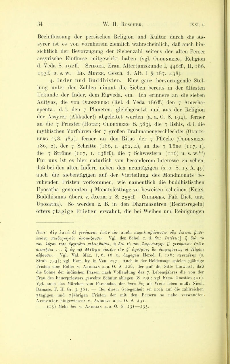 Beeinflussung der persischen Religion und Kultur durch die As- syrer ist es von vornherein ziemlich wahrscheinlich, daß auch hin- sichtlich der Bevorzugung der Siebenzahl seitens der alten Perser assyrische Einflüsse mitgewirkt haben (vgl. Oedenberg, Religion d. Veda S. 192 ff. Spiegel, Eran. Altertumskunde I. 4460', II, 186. 193h u. s. w. Ed. Meyer, Gesch. d. Alt. I § 187. 438). 4. Inder und Buddhisten. Eine ganz hervorragende Stel- lung unter den Zahlen nimmt die Sieben bereits in der ältesten Urkunde der Inder, dem Rigveda, ein. Ich erinnere an die sieben Adityas, die von Oedenberg (Rel. d. Yeda 186ff.) den 7 Amesha- spenta, d. i. den 7 Planeten, gleichgesetzt und aus der Religion der Assyrer (Akkadeii) abgeleitet werden (a. a. 0. S. 194), ferner an die 7 Priester (Hotar; Oldenberg S. 383), die 7 Rshis, d. i. die mythischen Vorfahren der 7 großen Brahmanengeschlechter (Olden- berg 278. 383), ferner an den Ritus der 7 Pflöcke (Oldenberg 186, 2), der 7 Schritte (186, 1. 462, 4), an die 7 Töne (117, ij, die 7 Ströme (117, 1. 138ff.), die 7 Schwestern (116) u. s. w.115) Für uns ist es hier natürlich von besonderem Interesse zu sehen, daß bei den alten Indern neben den neuntägigen (s. 0. S. 15 A. 49) auch die siebentägigen auf der Vierteilung des Mondmonats be- ruhenden Fristen Vorkommen, wie namentlich die buddhistischen Uposatha genannten 4 Monatsfesttage zu beweisen scheinen (Kern, Buddhismus übers, v. Jacobi 2 S. 2550'. Childers, Pali Dict. unt. Uposatha). So werden z. B. in den Dharmasutren (Rechtsregeln ! öfters 7tägige Fristen erwähnt, die bei Weihen und Reinigungen Uvea' (Vrg 17txu V yevo^ievov erCov rbv Ttcuöa TtuocduußcivovGiv o’vg ixeivoi ßccGi- kstovg neuöuycoyovg ovo/rii^ovGiv. Vgl. den Scliol. z. d. St.: enrereig] i) öicc rb rbv \6yov rbre «Qysod'ca re leiovG&ca, /) ötcc rb rbv ZioyoÜGrQrjv £' ysvofievov er Cov OMdTTtjGca ... 5) wg rw Mt'äpa oixsiov rbv £’ eiQi&^öv, ör öicapeQOvrtog ot IJegGca Geßovaiv. Vgl. Val. Max. 2, 6, 16 u. dagegen Herod. I, 136: nevraixrjg (s. Strab. 733); vgl. Hom. hy. in Ven. 277. Auch in dev Heldensage spielen 7jährige Fristen eine Rolle: v. Andrian a. a. 0. S. 228, der auf die Sitte hiuweist, daß die Söhne der indischen Parsen nach Vollendung des 7. Lebensjahres die von der Frau des Feuerpriesters gewebte Schnur ablegen (S. 230; vgl. Kusu;, Gnostics 401). Vgl. auch das Märchen von Parsondas, der enrü erij als Weib leben muß: Nicol. Damasc. F. H. Gr. 3, 361. — Bei dieser Gelegenheit sei noch auf die zahlreichen 7 tägigen und 7 jährigen Fristen der mit den Persern so nahe verwandtem Armenier hingewiesen: v. Andrian a. a. 0. S. 231. 115) Mehr bei v. Andrian a. a. 0. S. 231—235.